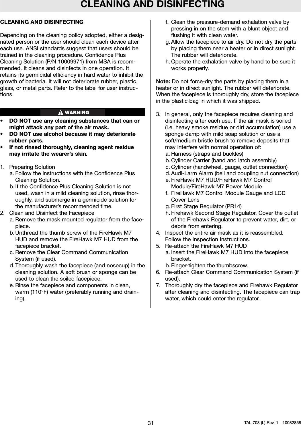 CLEANING AND DISINFECTINGCLEANING AND DISINFECTINGDepending on the cleaning policy adopted, either a desig-nated person or the user should clean each device aftereach use. ANSI standards suggest that users should betrained in the cleaning procedure. Confidence PlusCleaning Solution (P/N 10009971) from MSA is recom-mended. It cleans and disinfects in one operation. Itretains its germicidal efficiency in hard water to inhibit thegrowth of bacteria. It will not deteriorate rubber, plastic,glass, or metal parts. Refer to the label for user instruc-tions.• DO NOT use any cleaning substances that can ormight attack any part of the air mask.• DO NOT use alcohol because it may deterioraterubber parts.• If not rinsed thoroughly, cleaning agent residuemay irritate the wearer’s skin.1. Preparing Solutiona. Follow the instructions with the Confidence PlusCleaning Solution.b. If the Confidence Plus Cleaning Solution is notused, wash in a mild cleaning solution, rinse thor-oughly, and submerge in a germicide solution forthe manufacturer’s recommended time.2. Clean and Disinfect the Facepiecea. Remove the mask mounted regulator from the face-piece.b. Unthread the thumb screw of the FireHawk M7HUD and remove the FireHawk M7 HUD from thefacepiece bracket.c. Remove the Clear Command CommunicationSystem (if used).d. Thoroughly wash the facepiece (and nosecup) in thecleaning solution. A soft brush or sponge can beused to clean the soiled facepiece.e. Rinse the facepiece and components in clean,warm (110°F) water (preferably running and drain-ing).f. Clean the pressure-demand exhalation valve bypressing in on the stem with a blunt object andflushing it with clean water.g. Allow the facepiece to air dry. Do not dry the partsby placing them near a heater or in direct sunlight.The rubber will deteriorate.h. Operate the exhalation valve by hand to be sure itworks properly.Note: Do not force-dry the parts by placing them in aheater or in direct sunlight. The rubber will deteriorate.When the facepiece is thoroughly dry, store the facepiecein the plastic bag in which it was shipped.3. In general, only the facepiece requires cleaning anddisinfecting after each use. If the air mask is soiled(i.e. heavy smoke residue or dirt accumulation) use asponge damp with mild soap solution or use asoft/medium bristle brush to remove deposits thatmay interfere with normal operation of:a. Harness (straps and buckles)b. Cylinder Carrier (band and latch assembly)c. Cylinder (handwheel, gauge, outlet connection)d. Audi-Larm Alarm (bell and coupling nut connection)e. FireHawk M7 HUD/FireHawk M7 ControlModule/FireHawk M7 Power Modulef. FireHawk M7 Control Module Gauge and LCDCover Lensg. First Stage Regulator (PR14)h. Firehawk Second Stage Regulator. Cover the outletof the Firehawk Regulator to prevent water, dirt, ordebris from entering.4. Inspect the entire air mask as it is reassembled.Follow the Inspection Instructions.5. Re-attach the FireHawk M7 HUDa. Insert the FireHawk M7 HUD into the facepiecebracket.b. Finger-tighten the thumbscrew.6. Re-attach Clear Command Communication System (ifused).7. Thoroughly dry the facepiece and Firehawk Regulatorafter cleaning and disinfecting. The facepiece can trapwater, which could enter the regulator.31 TAL 708 (L) Rev. 1 - 10082858