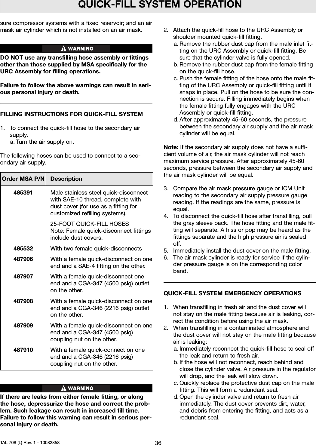 QUICK-FILL SYSTEM OPERATIONsure compressor systems with a fixed reservoir; and an airmask air cylinder which is not installed on an air mask.DO NOT use any transfilling hose assembly or fittingsother than those supplied by MSA specifically for theURC Assembly for filling operations.Failure to follow the above warnings can result in seri-ous personal injury or death.FILLING INSTRUCTIONS FOR QUICK-FILL SYSTEM1. To connect the quick-fill hose to the secondary airsupply.a. Turn the air supply on.The following hoses can be used to connect to a sec-ondary air supply.If there are leaks from either female fitting, or alongthe hose, depressurize the hose and correct the prob-lem. Such leakage can result in increased fill time.Failure to follow this warning can result in serious per-sonal injury or death.2. Attach the quick-fill hose to the URC Assembly orshoulder mounted quick-fill fitting.a. Remove the rubber dust cap from the male inlet fit-ting on the URC Assembly or quick-fill fitting. Besure that the cylinder valve is fully opened.b. Remove the rubber dust cap from the female fittingon the quick-fill hose.c. Push the female fitting of the hose onto the male fit-ting of the URC Assembly or quick-fill fitting until itsnaps in place. Pull on the hose to be sure the con-nection is secure. Filling immediately begins whenthe female fitting fully engages with the URCAssembly or quick-fill fitting.d. After approximately 45-60 seconds, the pressurebetween the secondary air supply and the air maskcylinder will be equal.Note: If the secondary air supply does not have a suffi-cient volume of air, the air mask cylinder will not reachmaximum service pressure. After approximately 45-60seconds, pressure between the secondary air supply andthe air mask cylinder will be equal.3. Compare the air mask pressure gauge or ICM Unitreading to the secondary air supply pressure gaugereading. If the readings are the same, pressure isequal.4. To disconnect the quick-fill hose after transfilling, pullthe gray sleeve back. The hose fitting and the male fit-ting will separate. A hiss or pop may be heard as thefittings separate and the high pressure air is sealedoff.5. Immediately install the dust cover on the male fitting.6. The air mask cylinder is ready for service if the cylin-der pressure gauge is on the corresponding colorband.QUICK-FILL SYSTEM EMERGENCY OPERATIONS1. When transfilling in fresh air and the dust cover willnot stay on the male fitting because air is leaking, cor-rect the condition before using the air mask.2. When transfilling in a contaminated atmosphere andthe dust cover will not stay on the male fitting becauseair is leaking:a. Immediately reconnect the quick-fill hose to seal offthe leak and return to fresh air.b. If the hose will not reconnect, reach behind andclose the cylinder valve. Air pressure in the regulatorwill drop, and the leak will slow down.c. Quickly replace the protective dust cap on the malefitting. This will form a redundant seal.d. Open the cylinder valve and return to fresh airimmediately. The dust cover prevents dirt, water,and debris from entering the fitting, and acts as aredundant seal.36TAL 708 (L) Rev. 1 - 10082858Order MSA P/N Description485391 Male stainless steel quick-disconnectwith SAE-10 thread, complete withdust cover (for use as a fitting forcustomized refilling systems).25-FOOT QUICK-FILL HOSESNote: Female quick-disconnect fittingsinclude dust covers.485532 With two female quick-disconnects487906 With a female quick-disconnect on oneend and a SAE-4 fitting on the other.487907 With a female quick-disconnect oneend and a CGA-347 (4500 psig) outleton the other.487908 With a female quick-disconnect on oneend and a CGA-346 (2216 psig) outleton the other.487909 With a female quick-disconnect on oneend and a CGA-347 (4500 psig)coupling nut on the other.487910 With a female quick-connect on oneend and a CGA-346 (2216 psig)coupling nut on the other.