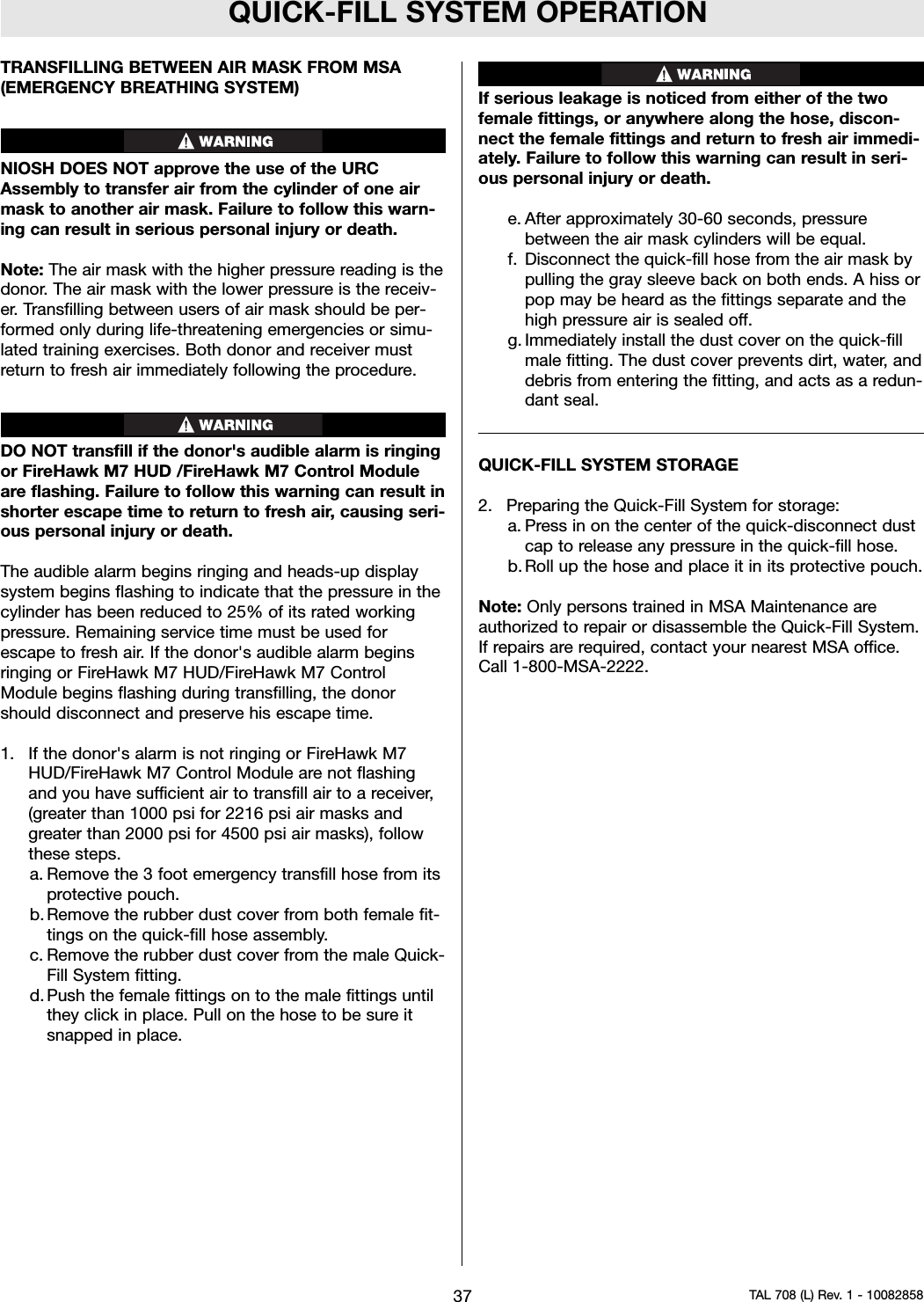 QUICK-FILL SYSTEM OPERATIONTRANSFILLING BETWEEN AIR MASK FROM MSA(EMERGENCY BREATHING SYSTEM)NIOSH DOES NOT approve the use of the URCAssembly to transfer air from the cylinder of one airmask to another air mask. Failure to follow this warn-ing can result in serious personal injury or death.Note: The air mask with the higher pressure reading is thedonor. The air mask with the lower pressure is the receiv-er. Transfilling between users of air mask should be per-formed only during life-threatening emergencies or simu-lated training exercises. Both donor and receiver mustreturn to fresh air immediately following the procedure.DO NOT transfill if the donor&apos;s audible alarm is ringingor FireHawk M7 HUD /FireHawk M7 Control Moduleare flashing. Failure to follow this warning can result inshorter escape time to return to fresh air, causing seri-ous personal injury or death.The audible alarm begins ringing and heads-up displaysystem begins flashing to indicate that the pressure in thecylinder has been reduced to 25% of its rated workingpressure. Remaining service time must be used forescape to fresh air. If the donor&apos;s audible alarm beginsringing or FireHawk M7 HUD/FireHawk M7 ControlModule begins flashing during transfilling, the donorshould disconnect and preserve his escape time.1. If the donor&apos;s alarm is not ringing or FireHawk M7HUD/FireHawk M7 Control Module are not flashingand you have sufficient air to transfill air to a receiver,(greater than 1000 psi for 2216 psi air masks andgreater than 2000 psi for 4500 psi air masks), followthese steps.a. Remove the 3 foot emergency transfill hose from itsprotective pouch.b. Remove the rubber dust cover from both female fit-tings on the quick-fill hose assembly.c. Remove the rubber dust cover from the male Quick-Fill System fitting.d. Push the female fittings on to the male fittings untilthey click in place. Pull on the hose to be sure itsnapped in place.If serious leakage is noticed from either of the twofemale fittings, or anywhere along the hose, discon-nect the female fittings and return to fresh air immedi-ately. Failure to follow this warning can result in seri-ous personal injury or death.e. After approximately 30-60 seconds, pressurebetween the air mask cylinders will be equal.f. Disconnect the quick-fill hose from the air mask bypulling the gray sleeve back on both ends. A hiss orpop may be heard as the fittings separate and thehigh pressure air is sealed off.g. Immediately install the dust cover on the quick-fillmale fitting. The dust cover prevents dirt, water, anddebris from entering the fitting, and acts as a redun-dant seal.QUICK-FILL SYSTEM STORAGE2. Preparing the Quick-Fill System for storage:a. Press in on the center of the quick-disconnect dustcap to release any pressure in the quick-fill hose.b. Roll up the hose and place it in its protective pouch.Note: Only persons trained in MSA Maintenance areauthorized to repair or disassemble the Quick-Fill System.If repairs are required, contact your nearest MSA office.Call 1-800-MSA-2222.37 TAL 708 (L) Rev. 1 - 10082858