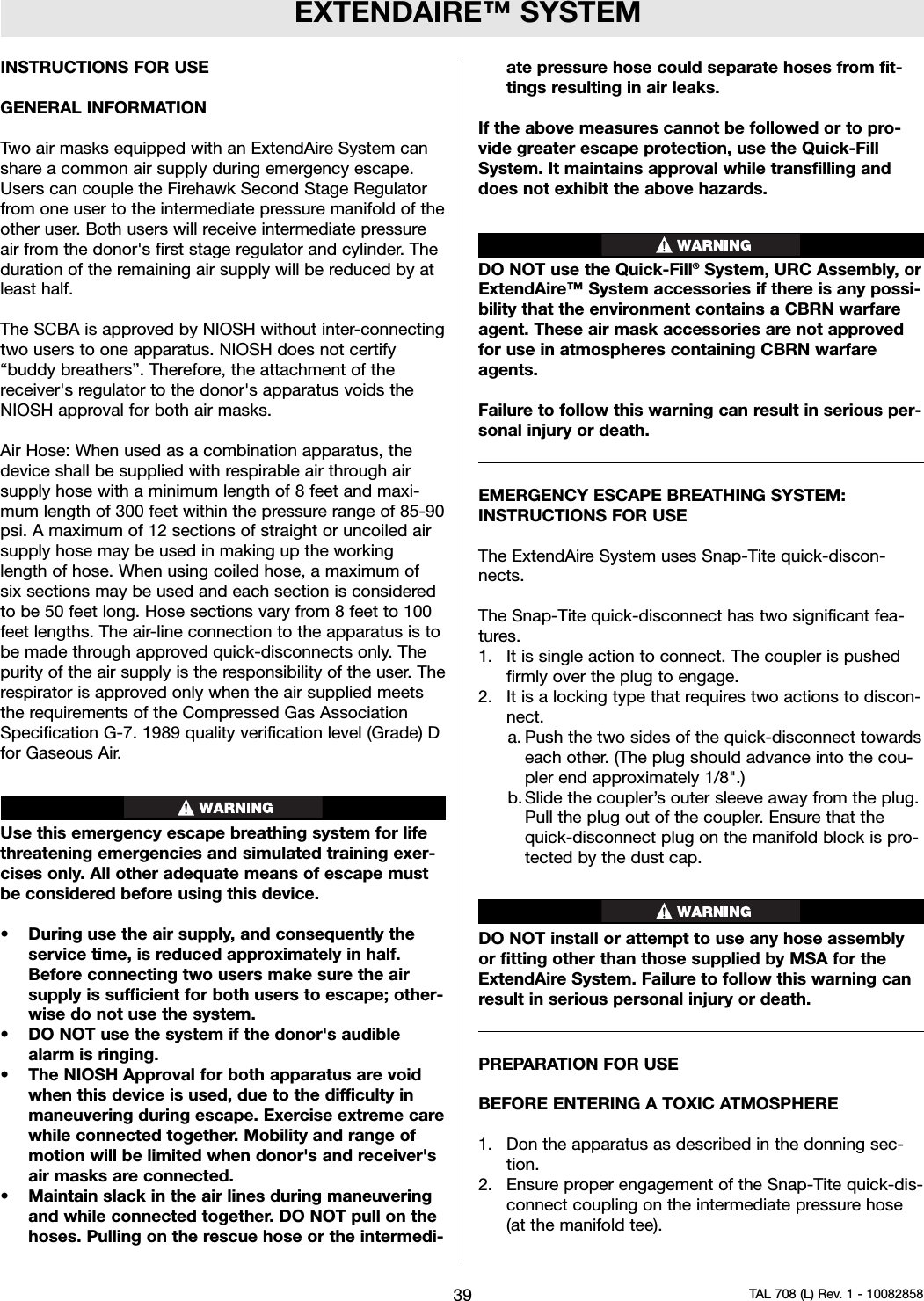 EXTENDAIRE™ SYSTEMINSTRUCTIONS FOR USEGENERAL INFORMATIONTwo air masks equipped with an ExtendAire System canshare a common air supply during emergency escape.Users can couple the Firehawk Second Stage Regulatorfrom one user to the intermediate pressure manifold of theother user. Both users will receive intermediate pressureair from the donor&apos;s first stage regulator and cylinder. Theduration of the remaining air supply will be reduced by atleast half.The SCBA is approved by NIOSH without inter-connectingtwo users to one apparatus. NIOSH does not certify“buddy breathers”. Therefore, the attachment of thereceiver&apos;s regulator to the donor&apos;s apparatus voids theNIOSH approval for both air masks.Air Hose: When used as a combination apparatus, thedevice shall be supplied with respirable air through airsupply hose with a minimum length of 8 feet and maxi-mum length of 300 feet within the pressure range of 85-90psi. A maximum of 12 sections of straight or uncoiled airsupply hose may be used in making up the workinglength of hose. When using coiled hose, a maximum ofsix sections may be used and each section is consideredto be 50 feet long. Hose sections vary from 8 feet to 100feet lengths. The air-line connection to the apparatus is tobe made through approved quick-disconnects only. Thepurity of the air supply is the responsibility of the user. Therespirator is approved only when the air supplied meetsthe requirements of the Compressed Gas AssociationSpecification G-7. 1989 quality verification level (Grade) Dfor Gaseous Air.Use this emergency escape breathing system for lifethreatening emergencies and simulated training exer-cises only. All other adequate means of escape mustbe considered before using this device.• During use the air supply, and consequently theservice time, is reduced approximately in half.Before connecting two users make sure the airsupply is sufficient for both users to escape; other-wise do not use the system.• DO NOT use the system if the donor&apos;s audiblealarm is ringing.• The NIOSH Approval for both apparatus are voidwhen this device is used, due to the difficulty inmaneuvering during escape. Exercise extreme carewhile connected together. Mobility and range ofmotion will be limited when donor&apos;s and receiver&apos;sair masks are connected.• Maintain slack in the air lines during maneuveringand while connected together. DO NOT pull on thehoses. Pulling on the rescue hose or the intermedi-ate pressure hose could separate hoses from fit-tings resulting in air leaks.If the above measures cannot be followed or to pro-vide greater escape protection, use the Quick-FillSystem. It maintains approval while transfilling anddoes not exhibit the above hazards.DO NOT use the Quick-Fill®System, URC Assembly, orExtendAire™ System accessories if there is any possi-bility that the environment contains a CBRN warfareagent. These air mask accessories are not approvedfor use in atmospheres containing CBRN warfareagents.Failure to follow this warning can result in serious per-sonal injury or death.EMERGENCY ESCAPE BREATHING SYSTEM:INSTRUCTIONS FOR USEThe ExtendAire System uses Snap-Tite quick-discon-nects.The Snap-Tite quick-disconnect has two significant fea-tures.1. It is single action to connect. The coupler is pushedfirmly over the plug to engage.2. It is a locking type that requires two actions to discon-nect.a. Push the two sides of the quick-disconnect towardseach other. (The plug should advance into the cou-pler end approximately 1/8&quot;.)b. Slide the coupler’s outer sleeve away from the plug.Pull the plug out of the coupler. Ensure that thequick-disconnect plug on the manifold block is pro-tected by the dust cap.DO NOT install or attempt to use any hose assemblyor fitting other than those supplied by MSA for theExtendAire System. Failure to follow this warning canresult in serious personal injury or death.PREPARATION FOR USEBEFORE ENTERING A TOXIC ATMOSPHERE1. Don the apparatus as described in the donning sec-tion.2. Ensure proper engagement of the Snap-Tite quick-dis-connect coupling on the intermediate pressure hose(at the manifold tee).39 TAL 708 (L) Rev. 1 - 10082858