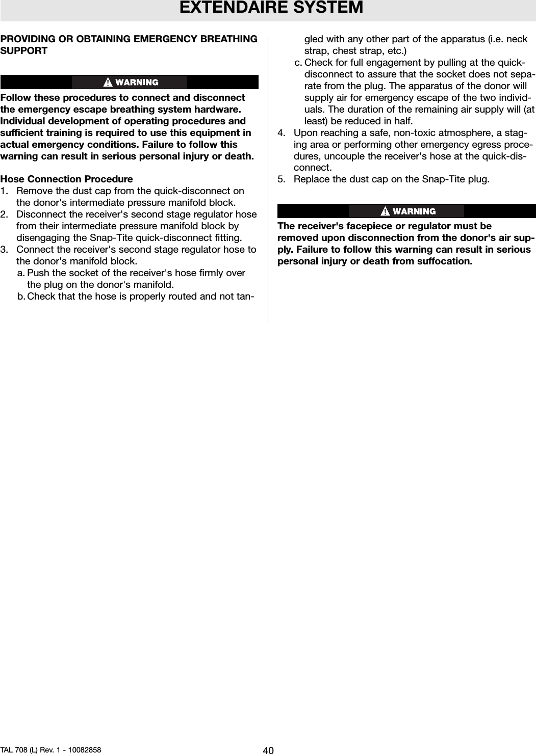 EXTENDAIRE SYSTEMPROVIDING OR OBTAINING EMERGENCY BREATHINGSUPPORTFollow these procedures to connect and disconnectthe emergency escape breathing system hardware.Individual development of operating procedures andsufficient training is required to use this equipment inactual emergency conditions. Failure to follow thiswarning can result in serious personal injury or death.Hose Connection Procedure1. Remove the dust cap from the quick-disconnect onthe donor&apos;s intermediate pressure manifold block.2. Disconnect the receiver&apos;s second stage regulator hosefrom their intermediate pressure manifold block bydisengaging the Snap-Tite quick-disconnect fitting.3. Connect the receiver&apos;s second stage regulator hose tothe donor&apos;s manifold block.a. Push the socket of the receiver&apos;s hose firmly overthe plug on the donor&apos;s manifold.b. Check that the hose is properly routed and not tan-gled with any other part of the apparatus (i.e. neckstrap, chest strap, etc.)c. Check for full engagement by pulling at the quick-disconnect to assure that the socket does not sepa-rate from the plug. The apparatus of the donor willsupply air for emergency escape of the two individ-uals. The duration of the remaining air supply will (atleast) be reduced in half.4. Upon reaching a safe, non-toxic atmosphere, a stag-ing area or performing other emergency egress proce-dures, uncouple the receiver&apos;s hose at the quick-dis-connect.5. Replace the dust cap on the Snap-Tite plug.The receiver&apos;s facepiece or regulator must beremoved upon disconnection from the donor&apos;s air sup-ply. Failure to follow this warning can result in seriouspersonal injury or death from suffocation.40TAL 708 (L) Rev. 1 - 10082858