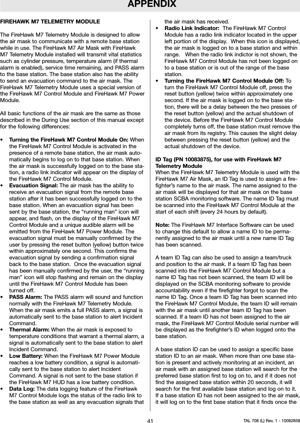 APPENDIXFIREHAWK M7 TELEMETRY MODULEThe FireHawk M7 Telemetry Module is designed to allowthe air mask to communicate with a remote base stationwhile in use. The FireHawk M7 Air Mask with FireHawkM7 Telemetry Module installed will transmit vital statisticssuch as cylinder pressure, temperature alarm (if thermalalarm is enabled), service time remaining, and PASS alarmto the base station. The base station also has the abilityto send an evacuation command to the air mask. TheFireHawk M7 Telemetry Module uses a special version ofthe FireHawk M7 Control Module and FireHawk M7 PowerModule.All basic functions of the air mask are the same as thosedescribed in the During Use section of this manual exceptfor the following differences:•Turning the FireHawk M7 Control Module On: Whenthe FireHawk M7 Control Module is activated in thepresence of a remote base station, the air mask auto-matically begins to log on to that base station. Whenthe air mask is successfully logged on to the base sta-tion, a radio link indicator will appear on the display ofthe FireHawk M7 Control Module.•Evacuation Signal: The air mask has the ability toreceive an evacuation signal from the remote basestation after it has been successfully logged on to thebase station. When an evacuation signal has beensent by the base station, the “running man” icon willappear, and flash, on the display of the FireHawk M7Control Module and a unique audible alarm will beemitted from the FireHawk M7 Power Module. Theevacuation signal must be manually confirmed by theuser by pressing the reset button (yellow) button twicewithin approximately one second. This confirms theevacuation signal by sending a confirmation signalback to the base station. Once the evacuation signalhas been manually confirmed by the user, the “runningman” icon will stop flashing and remain on the displayuntil the FireHawk M7 Control Module has beenturned off.•PASS Alarm: The PASS alarm will sound and functionnormally with the FireHawk M7 Telemetry Module.When the air mask emits a full PASS alarm, a signal isautomatically sent to the base station to alert IncidentCommand.•Thermal Alarm: When the air mask is exposed totemperature conditions that warrant a thermal alarm, asignal is automatically sent to the base station to alertIncident Command.•Low Battery: When the FireHawk M7 Power Modulereaches a low battery condition, a signal is automati-cally sent to the base station to alert IncidentCommand. A signal is not sent to the base station ifthe FireHawk M7 HUD has a low battery condition.•Data Log: The data logging feature of the FireHawkM7 Control Module logs the status of the radio link tothe base station as well as any evacuation signals thatthe air mask has received.•Radio Link Indicator: The FireHawk M7 ControlModule has a radio link indicator located in the upperleft portion of the display. When this icon is displayed,the air mask is logged on to a base station and withinrange. When the radio link indictor is not shown, theFireHawk M7 Control Module has not been logged onto a base station or is out of the range of the basestation.•Turning the FireHawk M7 Control Module Off: Toturn the FireHawk M7 Control Module off, press thereset button (yellow) twice within approximately onesecond. If the air mask is logged on to the base sta-tion, there will be a delay between the two presses ofthe reset button (yellow) and the actual shutdown ofthe device. Before the FireHawk M7 Control Modulecompletely turns off, the base station must remove theair mask from its registry. This causes the slight delaybetween pressing the reset button (yellow) and theactual shutdown of the device.ID Tag (PN 10083875), for use with FireHawk M7Telemetry ModuleWhen the FireHawk M7 Telemetry Module is used with theFireHawk M7 Air Mask, an ID Tag is used to assign a fire-fighter’s name to the air mask. The name assigned to theair mask will be displayed for that air mask on the basestation SCBA monitoring software. The name ID Tag mustbe scanned into the FireHawk M7 Control Module at thestart of each shift (every 24 hours by default).Note: The FireHawk M7 Interface Software can be usedto change this default to allow a name ID to be perma-nently assigned to the air mask until a new name ID Taghas been scanned.A team ID Tag can also be used to assign a team/truckand position to the air mask. If a team ID Tag has beenscanned into the FireHawk M7 Control Module but aname ID Tag has not been scanned, the team ID will bedisplayed on the SCBA monitoring software to provideaccountability even if the firefighter forgot to scan thename ID Tag. Once a team ID Tag has been scanned intothe FireHawk M7 Control Module, the team ID will remainwith the air mask until another team ID Tag has beenscanned. If a team ID has not been assigned to the airmask, the FireHawk M7 Control Module serial number willbe displayed as the firefighter’s ID when logged onto thebase station.A base station ID can be used to assign a specific basestation ID to an air mask. When more than one base sta-tion is present and actively monitoring at an incident, anair mask with an assigned base station will search for thepreferred base station first to log on to, and if it does notfind the assigned base station within 20 seconds, it willsearch for the first available base station and log on to it.If a base station ID has not been assigned to the air mask,it will log on to the first base station that it finds once the41 TAL 708 (L) Rev. 1 - 10082858