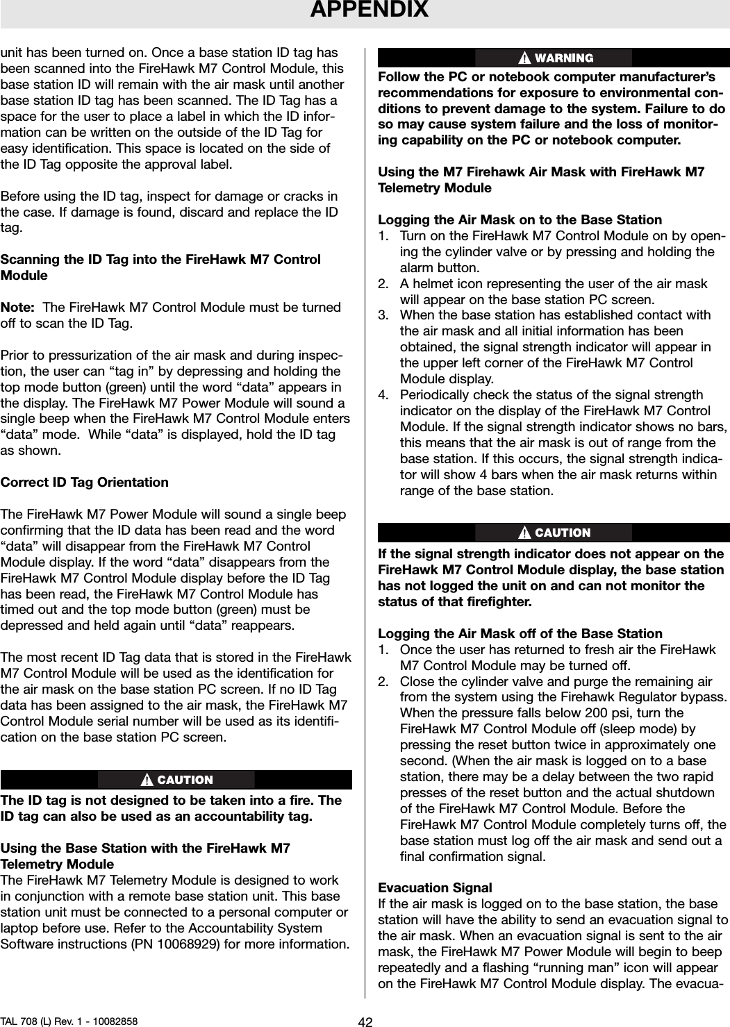 APPENDIXunit has been turned on. Once a base station ID tag hasbeen scanned into the FireHawk M7 Control Module, thisbase station ID will remain with the air mask until anotherbase station ID tag has been scanned. The ID Tag has aspace for the user to place a label in which the ID infor-mation can be written on the outside of the ID Tag foreasy identification. This space is located on the side ofthe ID Tag opposite the approval label.Before using the ID tag, inspect for damage or cracks inthe case. If damage is found, discard and replace the IDtag.Scanning the ID Tag into the FireHawk M7 ControlModuleNote: The FireHawk M7 Control Module must be turnedoff to scan the ID Tag.Prior to pressurization of the air mask and during inspec-tion, the user can “tag in” by depressing and holding thetop mode button (green) until the word “data” appears inthe display. The FireHawk M7 Power Module will sound asingle beep when the FireHawk M7 Control Module enters“data” mode. While “data” is displayed, hold the ID tagas shown.Correct ID Tag OrientationThe FireHawk M7 Power Module will sound a single beepconfirming that the ID data has been read and the word“data” will disappear from the FireHawk M7 ControlModule display. If the word “data” disappears from theFireHawk M7 Control Module display before the ID Taghas been read, the FireHawk M7 Control Module hastimed out and the top mode button (green) must bedepressed and held again until “data” reappears.The most recent ID Tag data that is stored in the FireHawkM7 Control Module will be used as the identification forthe air mask on the base station PC screen. If no ID Tagdata has been assigned to the air mask, the FireHawk M7Control Module serial number will be used as its identifi-cation on the base station PC screen.The ID tag is not designed to be taken into a fire. TheID tag can also be used as an accountability tag.Using the Base Station with the FireHawk M7Telemetry ModuleThe FireHawk M7 Telemetry Module is designed to workin conjunction with a remote base station unit. This basestation unit must be connected to a personal computer orlaptop before use. Refer to the Accountability SystemSoftware instructions (PN 10068929) for more information.Follow the PC or notebook computer manufacturer’srecommendations for exposure to environmental con-ditions to prevent damage to the system. Failure to doso may cause system failure and the loss of monitor-ing capability on the PC or notebook computer.Using the M7 Firehawk Air Mask with FireHawk M7Telemetry ModuleLogging the Air Mask on to the Base Station1. Turn on the FireHawk M7 Control Module on by open-ing the cylinder valve or by pressing and holding thealarm button.2. A helmet icon representing the user of the air maskwill appear on the base station PC screen.3. When the base station has established contact withthe air mask and all initial information has beenobtained, the signal strength indicator will appear inthe upper left corner of the FireHawk M7 ControlModule display.4. Periodically check the status of the signal strengthindicator on the display of the FireHawk M7 ControlModule. If the signal strength indicator shows no bars,this means that the air mask is out of range from thebase station. If this occurs, the signal strength indica-tor will show 4 bars when the air mask returns withinrange of the base station.If the signal strength indicator does not appear on theFireHawk M7 Control Module display, the base stationhas not logged the unit on and can not monitor thestatus of that firefighter.Logging the Air Mask off of the Base Station1. Once the user has returned to fresh air the FireHawkM7 Control Module may be turned off.2. Close the cylinder valve and purge the remaining airfrom the system using the Firehawk Regulator bypass.When the pressure falls below 200 psi, turn theFireHawk M7 Control Module off (sleep mode) bypressing the reset button twice in approximately onesecond. (When the air mask is logged on to a basestation, there may be a delay between the two rapidpresses of the reset button and the actual shutdownof the FireHawk M7 Control Module. Before theFireHawk M7 Control Module completely turns off, thebase station must log off the air mask and send out afinal confirmation signal.Evacuation SignalIf the air mask is logged on to the base station, the basestation will have the ability to send an evacuation signal tothe air mask. When an evacuation signal is sent to the airmask, the FireHawk M7 Power Module will begin to beeprepeatedly and a flashing “running man” icon will appearon the FireHawk M7 Control Module display. The evacua-42TAL 708 (L) Rev. 1 - 10082858