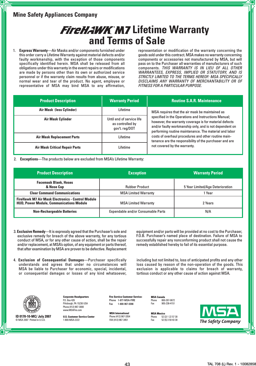 43 TAL 708 (L) Rev. 1 - 10082858Mine Safety Appliances CompanyLifetime Warrantyand Terms of Sale1. Express Warranty—Air Masks and/or components furnished underthis order carry a Lifetime Warranty against material defects and/orfaulty workmanship, with the exception of those componentsspecifically identified herein. MSA shall be released from allobligations under this warranty in the event repairs or modificationsare made by persons other than its own or authorized servicepersonnel or if the warranty claim results from abuse, misuse, ornormal wear and tear of the product. No agent, employee orrepresentative of MSA may bind MSA to any affirmation,2. Exceptions—The products below are excluded from MSA’s Lifetime Warranty:3. Exclusive Remedy—It is expressly agreed that the Purchaser’s sole andexclusive remedy for breach of the above warranty, for any tortiousconduct of MSA, or for any other cause of action, shall be the repairand/or replacement, at MSA’s option, of any equipment or parts thereof,that after examination by MSA are proven to be defective. Replacementequipment and/or parts will be provided at no cost to the Purchaser,F.O.B. Purchaser’s named place of destination. Failure of MSA tosuccessfully repair any nonconforming product shall not cause theremedy established hereby to fail of its essential purpose.Product Description Warranty Period Routine S.A.R. MaintenanceAir Mask  (less Cylinder) LifetimeAir Mask Cylinder Until end of service life as controlled bygov’t. reg/DOTAir Mask Replacement Parts LifetimeAir Mask Critical Repair Parts LifetimeMSA requires that the air mask be maintained asspecified in the Operations and Instructions Manual;however, the warranty coverage is for material defectsand/or faulty workmanship only, and is not dependent onperforming routine maintenance. The material and laborcosts of overhaul procedures and other routine main-tenance are the responsibility of the purchaser and arenot covered by the warranty.representation or modification of the warranty concerning thegoods sold under this contract. MSA makes no warranty concerningcomponents or accessories not manufactured by MSA, but willpass on to the Purchaser all warranties of manufacturers of suchcomponents.  THIS WARRANTY IS IN LIEU OF ALL OTHERWARRANTEES, EXPRESS, IMPLIED OR STATUTORY, AND ISSTRICTLY LIMITED TO THE TERMS HEREOF: MSA SPECIFICALLYDISCLAIMS ANY WARRANTY OF MERCHANTABILITY OR OFFITNESS FOR A PARTICULAR PURPOSE.4.  Exclusion of Consequential Damages—Purchaser specificallyunderstands and agrees that under no circumstances will MSA be liable to Purchaser for economic, special, incidental, or consequential damages or losses of any kind whatsoever, including but not limited to, loss of anticipated profits and any otherloss caused by reason of the non-operation of the goods. Thisexclusion is applicable to claims for breach of warranty,tortious conduct or any other cause of action against MSA.ID 0170-10-MC/ July 2007©MSA 2007  Printed in U.S.A.Corporate HeadquartersP.O. Box 426Pittsburgh, PA 15230 USAPhone (412) 967-3000www.MSAFire.comU.S. Customer Service Center1-800-MSA-2222MSA InternationalPhone (412) 967-3354FAX (412) 967-3451Fire Service Customer Service:Phone 1-877-MSA-FIREFax 1-800-967-0398MSA CanadaPhone 800-267-0672Fax 905-238-4151MSA Mexico Phone 52 (2) 1 22 57 30Fax 52 (5) 3 59 43 30Product Description Exception Warranty PeriodFacemask Blank, Hoses &amp; Nose Cup Rubber Product 5 Year Limited/Age DeteriorationClear Command Communications MSA Limited Warranty 1 YearFireHawk M7 Air Mask Electronics - Control ModuleHUD, Power Module, Communications Module MSA Limited Warranty 2 YearsNon-Rechargeable Batteries Expendable and/or Consumable Parts N/A