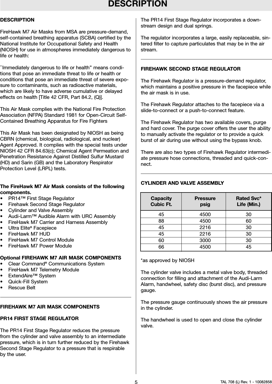 DESCRIPTIONDESCRIPTIONFireHawk M7 Air Masks from MSA are pressure-demand,self-contained breathing apparatus (SCBA) certified by theNational Institute for Occupational Safety and Health(NIOSH) for use in atmospheres immediately dangerous tolife or health:``Immediately dangerous to life or health’’ means condi-tions that pose an immediate threat to life or health orconditions that pose an immediate threat of severe expo-sure to contaminants, such as radioactive materials,which are likely to have adverse cumulative or delayedeffects on health [Title 42 CFR, Part 84.2, (Q)].This Air Mask complies with the National Fire ProtectionAssociation (NFPA) Standard 1981 for Open-Circuit Self-Contained Breathing Apparatus for Fire FightersThis Air Mask has been designated by NIOSH as beingCBRN (chemical, biological, radiological, and nuclear)Agent Approved. It complies with the special tests underNIOSH 42 CFR 84.63(c); Chemical Agent Permeation andPenetration Resistance Against Distilled Sulfur Mustard(HD) and Sarin (GB) and the Laboratory RespiratorProtection Level (LRPL) tests.The FireHawk M7 Air Mask consists of the followingcomponents.• PR14™ First Stage Regulator• Firehawk Second Stage Regulator• Cylinder and Valve Assembly• Audi-Larm™ Audible Alarm with URC Assembly• FireHawk M7 Carrier and Harness Assembly• Ultra Elite®Facepiece• FireHawk M7 HUD• FireHawk M7 Control Module• FireHawk M7 Power ModuleOptional FIREHAWK M7 AIR MASK COMPONENTS• Clear Command®Communications System• FireHawk M7 Telemetry Module• ExtendAire™ System• Quick-Fill System• Rescue BeltFIREHAWK M7 AIR MASK COMPONENTSPR14 FIRST STAGE REGULATORThe PR14 First Stage Regulator reduces the pressurefrom the cylinder and valve assembly to an intermediatepressure, which is in turn further reduced by the FirehawkSecond Stage Regulator to a pressure that is respirableby the user.The PR14 First Stage Regulator incorporates a down-stream design and dual springs.The regulator incorporates a large, easily replaceable, sin-tered filter to capture particulates that may be in the airstream.FIREHAWK SECOND STAGE REGULATORThe Firehawk Regulator is a pressure-demand regulator,which maintains a positive pressure in the facepiece whilethe air mask is in use.The Firehawk Regulator attaches to the facepiece via aslide-to-connect or a push-to-connect feature.The Firehawk Regulator has two available covers, purgeand hard cover. The purge cover offers the user the abilityto manually activate the regulator or to provide a quickburst of air during use without using the bypass knob.There are also two types of Firehawk Regulator intermedi-ate pressure hose connections, threaded and quick-con-nect.CYLINDER AND VALVE ASSEMBLY*as approved by NIOSHThe cylinder valve includes a metal valve body, threadedconnection for filling and attachment of the Audi-LarmAlarm, handwheel, safety disc (burst disc), and pressuregauge.The pressure gauge continuously shows the air pressurein the cylinder.The handwheel is used to open and close the cylindervalve.5TAL 708 (L) Rev. 1 - 10082858Capacity Pressure Rated Svc*Cubic Ft. psig Life (Min.)45 4500 3088 4500 6045 2216 3045 2216 3060 3000 3066 4500 45