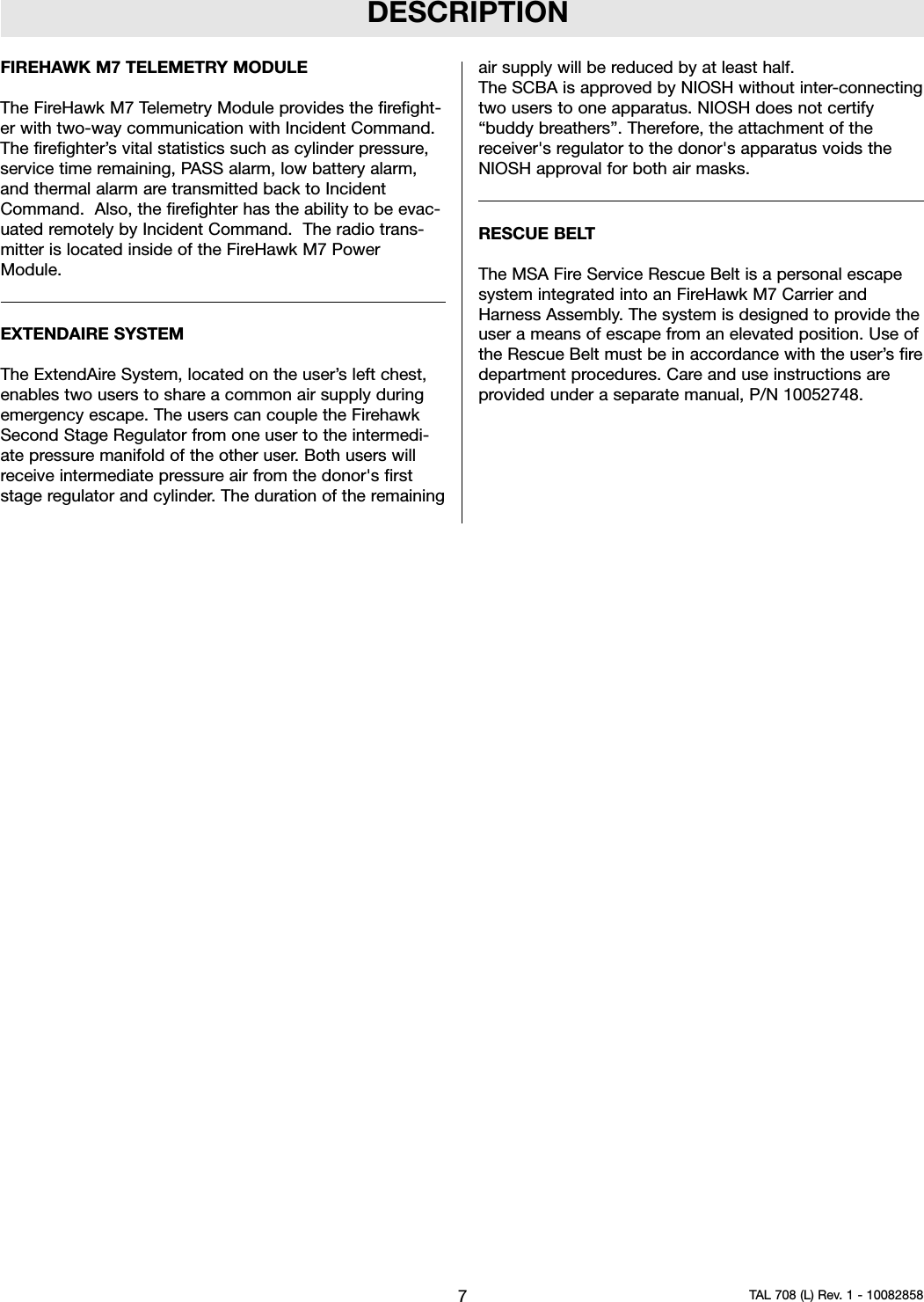 DESCRIPTIONFIREHAWK M7 TELEMETRY MODULEThe FireHawk M7 Telemetry Module provides the firefight-er with two-way communication with Incident Command.The firefighter’s vital statistics such as cylinder pressure,service time remaining, PASS alarm, low battery alarm,and thermal alarm are transmitted back to IncidentCommand. Also, the firefighter has the ability to be evac-uated remotely by Incident Command. The radio trans-mitter is located inside of the FireHawk M7 PowerModule.EXTENDAIRE SYSTEMThe ExtendAire System, located on the user’s left chest,enables two users to share a common air supply duringemergency escape. The users can couple the FirehawkSecond Stage Regulator from one user to the intermedi-ate pressure manifold of the other user. Both users willreceive intermediate pressure air from the donor&apos;s firststage regulator and cylinder. The duration of the remainingair supply will be reduced by at least half.The SCBA is approved by NIOSH without inter-connectingtwo users to one apparatus. NIOSH does not certify“buddy breathers”. Therefore, the attachment of thereceiver&apos;s regulator to the donor&apos;s apparatus voids theNIOSH approval for both air masks.RESCUE BELTThe MSA Fire Service Rescue Belt is a personal escapesystem integrated into an FireHawk M7 Carrier andHarness Assembly. The system is designed to provide theuser a means of escape from an elevated position. Use ofthe Rescue Belt must be in accordance with the user’s firedepartment procedures. Care and use instructions areprovided under a separate manual, P/N 10052748.7TAL 708 (L) Rev. 1 - 10082858