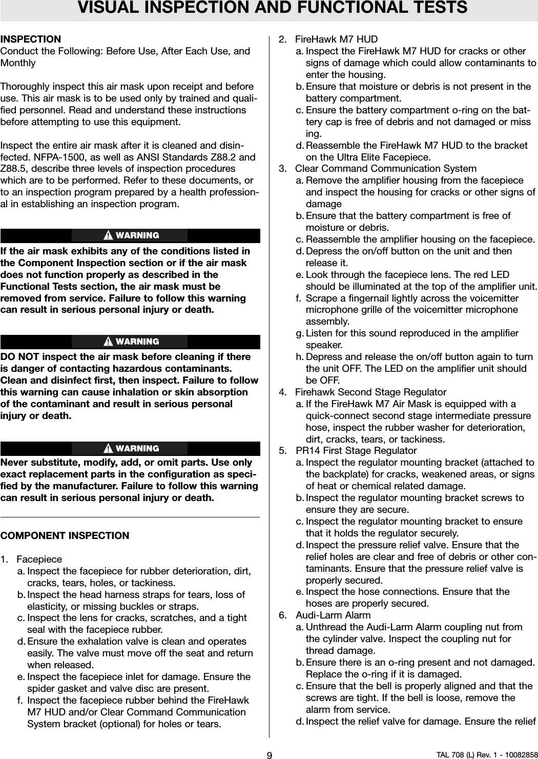 VISUAL INSPECTION AND FUNCTIONAL TESTSINSPECTIONConduct the Following: Before Use, After Each Use, andMonthlyThoroughly inspect this air mask upon receipt and beforeuse. This air mask is to be used only by trained and quali-fied personnel. Read and understand these instructionsbefore attempting to use this equipment.Inspect the entire air mask after it is cleaned and disin-fected. NFPA-1500, as well as ANSI Standards Z88.2 andZ88.5, describe three levels of inspection procedureswhich are to be performed. Refer to these documents, orto an inspection program prepared by a health profession-al in establishing an inspection program.If the air mask exhibits any of the conditions listed inthe Component Inspection section or if the air maskdoes not function properly as described in theFunctional Tests section, the air mask must beremoved from service. Failure to follow this warningcan result in serious personal injury or death.DO NOT inspect the air mask before cleaning if thereis danger of contacting hazardous contaminants.Clean and disinfect first, then inspect. Failure to followthis warning can cause inhalation or skin absorptionof the contaminant and result in serious personalinjury or death.Never substitute, modify, add, or omit parts. Use onlyexact replacement parts in the configuration as speci-fied by the manufacturer. Failure to follow this warningcan result in serious personal injury or death.COMPONENT INSPECTION1. Facepiecea. Inspect the facepiece for rubber deterioration, dirt,cracks, tears, holes, or tackiness.b. Inspect the head harness straps for tears, loss ofelasticity, or missing buckles or straps.c. Inspect the lens for cracks, scratches, and a tightseal with the facepiece rubber.d. Ensure the exhalation valve is clean and operateseasily. The valve must move off the seat and returnwhen released.e. Inspect the facepiece inlet for damage. Ensure thespider gasket and valve disc are present.f. Inspect the facepiece rubber behind the FireHawkM7 HUD and/or Clear Command CommunicationSystem bracket (optional) for holes or tears.2. FireHawk M7 HUDa. Inspect the FireHawk M7 HUD for cracks or othersigns of damage which could allow contaminants toenter the housing.b. Ensure that moisture or debris is not present in thebattery compartment.c. Ensure the battery compartment o-ring on the bat-tery cap is free of debris and not damaged or missing.d. Reassemble the FireHawk M7 HUD to the bracketon the Ultra Elite Facepiece.3. Clear Command Communication Systema. Remove the amplifier housing from the facepieceand inspect the housing for cracks or other signs ofdamageb. Ensure that the battery compartment is free ofmoisture or debris.c. Reassemble the amplifier housing on the facepiece.d. Depress the on/off button on the unit and thenrelease it.e. Look through the facepiece lens. The red LEDshould be illuminated at the top of the amplifier unit.f. Scrape a fingernail lightly across the voicemittermicrophone grille of the voicemitter microphoneassembly.g. Listen for this sound reproduced in the amplifierspeaker.h. Depress and release the on/off button again to turnthe unit OFF. The LED on the amplifier unit shouldbe OFF.4. Firehawk Second Stage Regulatora. If the FireHawk M7 Air Mask is equipped with aquick-connect second stage intermediate pressurehose, inspect the rubber washer for deterioration,dirt, cracks, tears, or tackiness.5. PR14 First Stage Regulatora. Inspect the regulator mounting bracket (attached tothe backplate) for cracks, weakened areas, or signsof heat or chemical related damage.b. Inspect the regulator mounting bracket screws toensure they are secure.c. Inspect the regulator mounting bracket to ensurethat it holds the regulator securely.d. Inspect the pressure relief valve. Ensure that therelief holes are clear and free of debris or other con-taminants. Ensure that the pressure relief valve isproperly secured.e. Inspect the hose connections. Ensure that thehoses are properly secured.6. Audi-Larm Alarma. Unthread the Audi-Larm Alarm coupling nut fromthe cylinder valve. Inspect the coupling nut forthread damage.b. Ensure there is an o-ring present and not damaged.Replace the o-ring if it is damaged.c. Ensure that the bell is properly aligned and that thescrews are tight. If the bell is loose, remove thealarm from service.d. Inspect the relief valve for damage. Ensure the relief9TAL 708 (L) Rev. 1 - 10082858