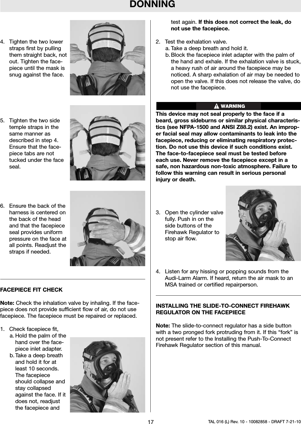 DONNING4. Tighten the two lowerstraps first by pullingthem straight back, notout. Tighten the face-piece until the mask issnug against the face.5. Tighten the two sidetemple straps in thesame manner asdescribed in step 4.Ensure that the face-piece tabs are nottucked under the faceseal.6. Ensure the back of theharness is centered onthe back of the headand that the facepieceseal provides uniformpressure on the face atall points. Readjust thestraps if needed.FACEPIECE FIT CHECKNote: Check the inhalation valve by inhaling. If the face-piece does not provide sufficient flow of air, do not usefacepiece. The facepiece must be repaired or replaced.1. Check facepiece fit,a. Hold the palm of thehand over the face-piece inlet adapter.b. Take a deep breathand hold it for atleast 10 seconds.The facepieceshould collapse andstay collapsedagainst the face. If itdoes not, readjustthe facepiece andtest again. If this does not correct the leak, donot use the facepiece.2. Test the exhalation valve.a. Take a deep breath and hold it.b. Block the facepiece inlet adapter with the palm ofthe hand and exhale. If the exhalation valve is stuck,a heavy rush of air around the facepiece may benoticed. A sharp exhalation of air may be needed toopen the valve. If this does not release the valve, donot use the facepiece.This device may not seal properly to the face if abeard, gross sideburns or similar physical characteris-tics (see NFPA-1500 and ANSI Z88.2) exist. An improp-er facial seal may allow contaminants to leak into thefacepiece, reducing or eliminating respiratory protec-tion. Do not use this device if such conditions exist.The face-to-facepiece seal must be tested beforeeach use. Never remove the facepiece except in asafe, non hazardous non-toxic atmosphere. Failure tofollow this warning can result in serious personalinjury or death.3. Open the cylinder valvefully. Push in on theside buttons of theFirehawk Regulator tostop air flow.4. Listen for any hissing or popping sounds from theAudi-Larm Alarm. If heard, return the air mask to anMSA trained or certified repairperson.INSTALLING THE SLIDE-TO-CONNECT FIREHAWKREGULATOR ON THE FACEPIECENote: The slide-to-connect regulator has a side buttonwith a two pronged fork protruding from it. If this “fork” isnot present refer to the Installing the Push-To-ConnectFirehawk Regulator section of this manual.17 TAL 016 (L) Rev. 10 - 10082858 - DRAFT 7-21-10