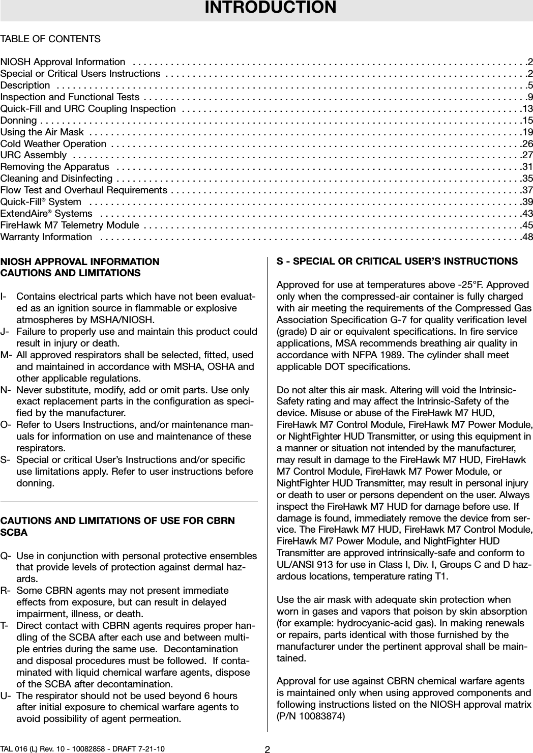 INTRODUCTIONNIOSH APPROVAL INFORMATIONCAUTIONS AND LIMITATIONSI- Contains electrical parts which have not been evaluat-ed as an ignition source in flammable or explosiveatmospheres by MSHA/NIOSH.J- Failure to properly use and maintain this product couldresult in injury or death.M- All approved respirators shall be selected, fitted, usedand maintained in accordance with MSHA, OSHA andother applicable regulations.N- Never substitute, modify, add or omit parts. Use onlyexact replacement parts in the configuration as speci-fied by the manufacturer.O- Refer to Users Instructions, and/or maintenance man-uals for information on use and maintenance of theserespirators.S- Special or critical User’s Instructions and/or specificuse limitations apply. Refer to user instructions beforedonning.CAUTIONS AND LIMITATIONS OF USE FOR CBRNSCBAQ- Use in conjunction with personal protective ensemblesthat provide levels of protection against dermal haz-ards.R- Some CBRN agents may not present immediateeffects from exposure, but can result in delayedimpairment, illness, or death.T- Direct contact with CBRN agents requires proper han-dling of the SCBA after each use and between multi-ple entries during the same use. Decontaminationand disposal procedures must be followed. If conta-minated with liquid chemical warfare agents, disposeof the SCBA after decontamination.U- The respirator should not be used beyond 6 hoursafter initial exposure to chemical warfare agents toavoid possibility of agent permeation.S - SPECIAL OR CRITICAL USER’S INSTRUCTIONSApproved for use at temperatures above -25°F. Approvedonly when the compressed-air container is fully chargedwith air meeting the requirements of the Compressed GasAssociation Specification G-7 for quality verification level(grade) D air or equivalent specifications. In fire serviceapplications, MSA recommends breathing air quality inaccordance with NFPA 1989. The cylinder shall meetapplicable DOT specifications.Do not alter this air mask. Altering will void the Intrinsic-Safety rating and may affect the Intrinsic-Safety of thedevice. Misuse or abuse of the FireHawk M7 HUD,FireHawk M7 Control Module, FireHawk M7 Power Module,or NightFighter HUD Transmitter, or using this equipment ina manner or situation not intended by the manufacturer,may result in damage to the FireHawk M7 HUD, FireHawkM7 Control Module, FireHawk M7 Power Module, orNightFighter HUD Transmitter, may result in personal injuryor death to user or persons dependent on the user. Alwaysinspect the FireHawk M7 HUD for damage before use. Ifdamage is found, immediately remove the device from ser-vice. The FireHawk M7 HUD, FireHawk M7 Control Module,FireHawk M7 Power Module, and NightFighter HUDTransmitter are approved intrinsically-safe and conform toUL/ANSI 913 for use in Class I, Div. I, Groups C and D haz-ardous locations, temperature rating T1.Use the air mask with adequate skin protection whenworn in gases and vapors that poison by skin absorption(for example: hydrocyanic-acid gas). In making renewalsor repairs, parts identical with those furnished by themanufacturer under the pertinent approval shall be main-tained.Approval for use against CBRN chemical warfare agentsis maintained only when using approved components andfollowing instructions listed on the NIOSH approval matrix(P/N 10083874)2TAL 016 (L) Rev. 10 - 10082858 - DRAFT 7-21-10TABLE OF CONTENTSNIOSHApprovalInformation .........................................................................2SpecialorCriticalUsersInstructions ...................................................................2Description .......................................................................................5InspectionandFunctionalTests .......................................................................9Quick-FillandURCCouplingInspection ...............................................................13Donning.........................................................................................15UsingtheAirMask ................................................................................19ColdWeatherOperation ............................................................................26URCAssembly ...................................................................................27RemovingtheApparatus ...........................................................................31CleaningandDisinfecting ...........................................................................35FlowTestandOverhaulRequirements.................................................................37Quick-Fill®System ................................................................................39ExtendAire®Systems ..............................................................................43FireHawkM7TelemetryModule ......................................................................45WarrantyInformation ..............................................................................48