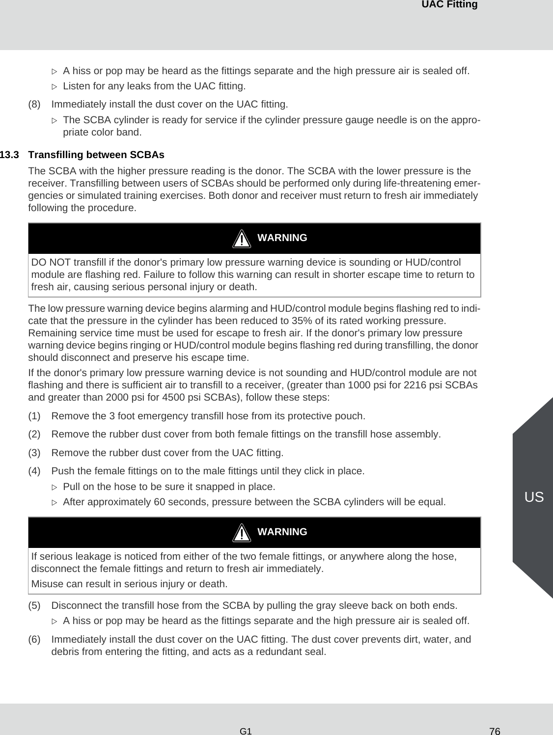 76UAC FittingG1USA hiss or pop may be heard as the fittings separate and the high pressure air is sealed off. Listen for any leaks from the UAC fitting.(8) Immediately install the dust cover on the UAC fitting.The SCBA cylinder is ready for service if the cylinder pressure gauge needle is on the appro-priate color band.13.3 Transfilling between SCBAsThe SCBA with the higher pressure reading is the donor. The SCBA with the lower pressure is the receiver. Transfilling between users of SCBAs should be performed only during life-threatening emer-gencies or simulated training exercises. Both donor and receiver must return to fresh air immediately following the procedure. The low pressure warning device begins alarming and HUD/control module begins flashing red to indi-cate that the pressure in the cylinder has been reduced to 35% of its rated working pressure. Remaining service time must be used for escape to fresh air. If the donor&apos;s primary low pressure warning device begins ringing or HUD/control module begins flashing red during transfilling, the donor should disconnect and preserve his escape time. If the donor&apos;s primary low pressure warning device is not sounding and HUD/control module are not flashing and there is sufficient air to transfill to a receiver, (greater than 1000 psi for 2216 psi SCBAs and greater than 2000 psi for 4500 psi SCBAs), follow these steps:(1) Remove the 3 foot emergency transfill hose from its protective pouch.(2) Remove the rubber dust cover from both female fittings on the transfill hose assembly.(3) Remove the rubber dust cover from the UAC fitting.(4) Push the female fittings on to the male fittings until they click in place. Pull on the hose to be sure it snapped in place.After approximately 60 seconds, pressure between the SCBA cylinders will be equal. (5) Disconnect the transfill hose from the SCBA by pulling the gray sleeve back on both ends.A hiss or pop may be heard as the fittings separate and the high pressure air is sealed off.(6) Immediately install the dust cover on the UAC fitting. The dust cover prevents dirt, water, and debris from entering the fitting, and acts as a redundant seal. WARNINGDO NOT transfill if the donor&apos;s primary low pressure warning device is sounding or HUD/control module are flashing red. Failure to follow this warning can result in shorter escape time to return to fresh air, causing serious personal injury or death. WARNINGIf serious leakage is noticed from either of the two female fittings, or anywhere along the hose, disconnect the female fittings and return to fresh air immediately. Misuse can result in serious injury or death. 