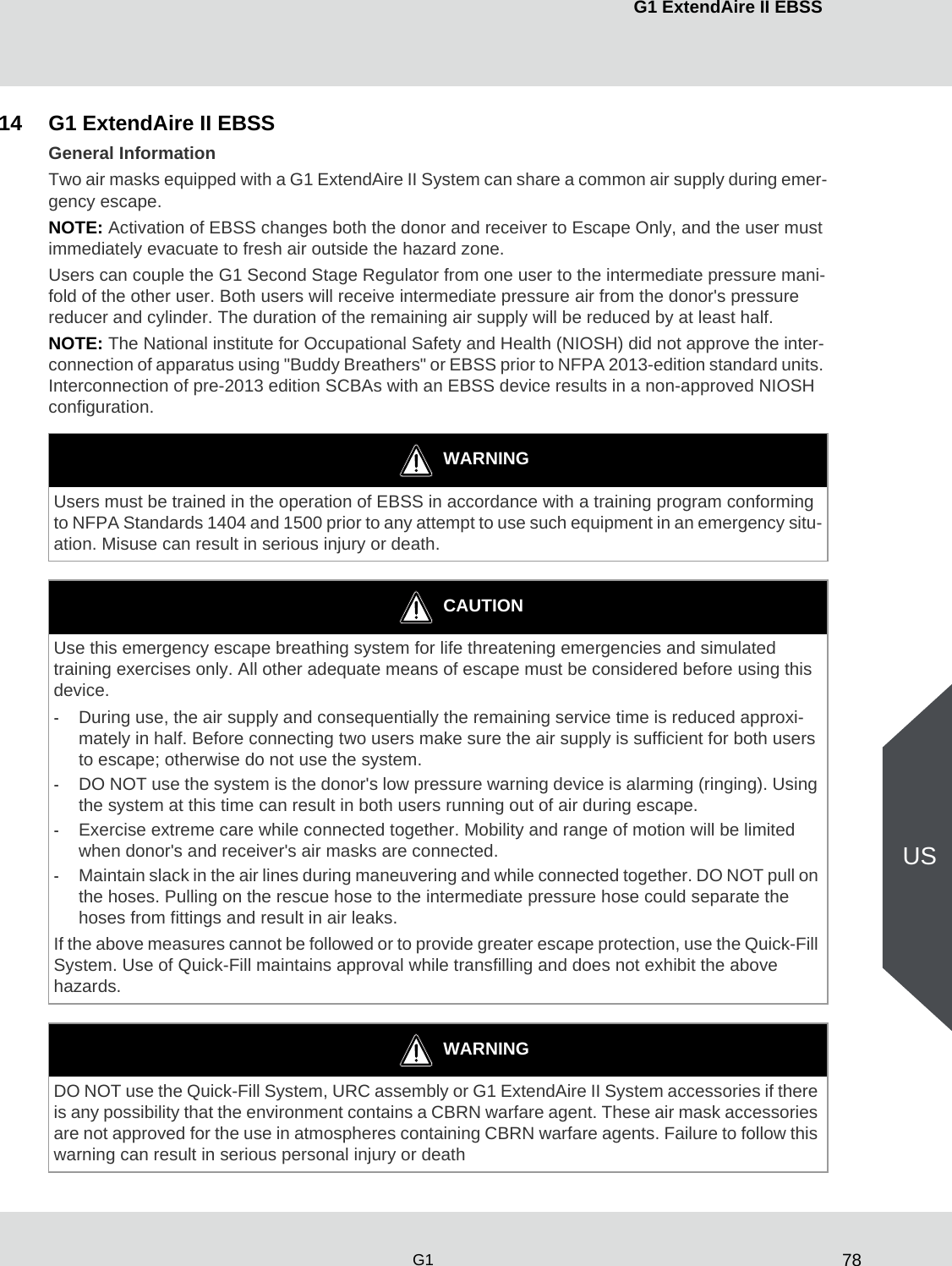 78G1 ExtendAire II EBSSG1US14 G1 ExtendAire II EBSS General InformationTwo air masks equipped with a G1 ExtendAire II System can share a common air supply during emer-gency escape.NOTE: Activation of EBSS changes both the donor and receiver to Escape Only, and the user must immediately evacuate to fresh air outside the hazard zone.Users can couple the G1 Second Stage Regulator from one user to the intermediate pressure mani-fold of the other user. Both users will receive intermediate pressure air from the donor&apos;s pressure reducer and cylinder. The duration of the remaining air supply will be reduced by at least half.NOTE: The National institute for Occupational Safety and Health (NIOSH) did not approve the inter-connection of apparatus using &quot;Buddy Breathers&quot; or EBSS prior to NFPA 2013-edition standard units. Interconnection of pre-2013 edition SCBAs with an EBSS device results in a non-approved NIOSH configuration.WARNINGUsers must be trained in the operation of EBSS in accordance with a training program conforming to NFPA Standards 1404 and 1500 prior to any attempt to use such equipment in an emergency situ-ation. Misuse can result in serious injury or death.CAUTIONUse this emergency escape breathing system for life threatening emergencies and simulated training exercises only. All other adequate means of escape must be considered before using this device. -During use, the air supply and consequentially the remaining service time is reduced approxi-mately in half. Before connecting two users make sure the air supply is sufficient for both users to escape; otherwise do not use the system.-DO NOT use the system is the donor&apos;s low pressure warning device is alarming (ringing). Using the system at this time can result in both users running out of air during escape.-Exercise extreme care while connected together. Mobility and range of motion will be limited when donor&apos;s and receiver&apos;s air masks are connected.-Maintain slack in the air lines during maneuvering and while connected together. DO NOT pull on the hoses. Pulling on the rescue hose to the intermediate pressure hose could separate the hoses from fittings and result in air leaks.If the above measures cannot be followed or to provide greater escape protection, use the Quick-Fill System. Use of Quick-Fill maintains approval while transfilling and does not exhibit the above hazards.WARNINGDO NOT use the Quick-Fill System, URC assembly or G1 ExtendAire II System accessories if there is any possibility that the environment contains a CBRN warfare agent. These air mask accessories are not approved for the use in atmospheres containing CBRN warfare agents. Failure to follow this warning can result in serious personal injury or death  