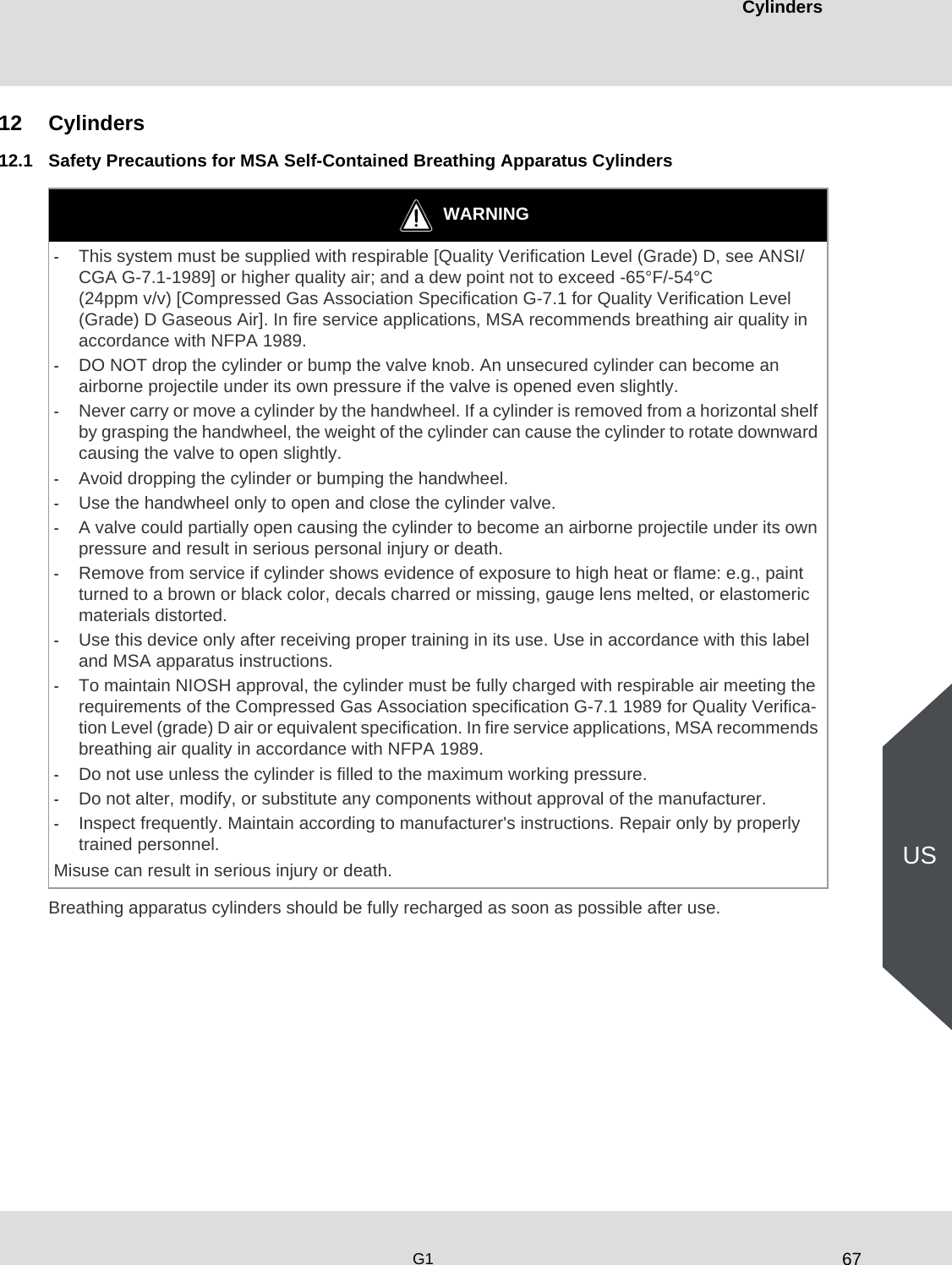 67CylindersG1US12 Cylinders12.1 Safety Precautions for MSA Self-Contained Breathing Apparatus CylindersBreathing apparatus cylinders should be fully recharged as soon as possible after use.WARNING-This system must be supplied with respirable [Quality Verification Level (Grade) D, see ANSI/CGA G-7.1-1989] or higher quality air; and a dew point not to exceed -65°F/-54°C (24ppm v/v) [Compressed Gas Association Specification G-7.1 for Quality Verification Level (Grade) D Gaseous Air]. In fire service applications, MSA recommends breathing air quality in accordance with NFPA 1989.-DO NOT drop the cylinder or bump the valve knob. An unsecured cylinder can become an airborne projectile under its own pressure if the valve is opened even slightly. -Never carry or move a cylinder by the handwheel. If a cylinder is removed from a horizontal shelf by grasping the handwheel, the weight of the cylinder can cause the cylinder to rotate downward causing the valve to open slightly. -Avoid dropping the cylinder or bumping the handwheel.-Use the handwheel only to open and close the cylinder valve.-A valve could partially open causing the cylinder to become an airborne projectile under its own pressure and result in serious personal injury or death.-Remove from service if cylinder shows evidence of exposure to high heat or flame: e.g., paint turned to a brown or black color, decals charred or missing, gauge lens melted, or elastomeric materials distorted. -Use this device only after receiving proper training in its use. Use in accordance with this label and MSA apparatus instructions. -To maintain NIOSH approval, the cylinder must be fully charged with respirable air meeting the requirements of the Compressed Gas Association specification G-7.1 1989 for Quality Verifica-tion Level (grade) D air or equivalent specification. In fire service applications, MSA recommends breathing air quality in accordance with NFPA 1989. -Do not use unless the cylinder is filled to the maximum working pressure.-Do not alter, modify, or substitute any components without approval of the manufacturer.-Inspect frequently. Maintain according to manufacturer&apos;s instructions. Repair only by properly trained personnel. Misuse can result in serious injury or death.