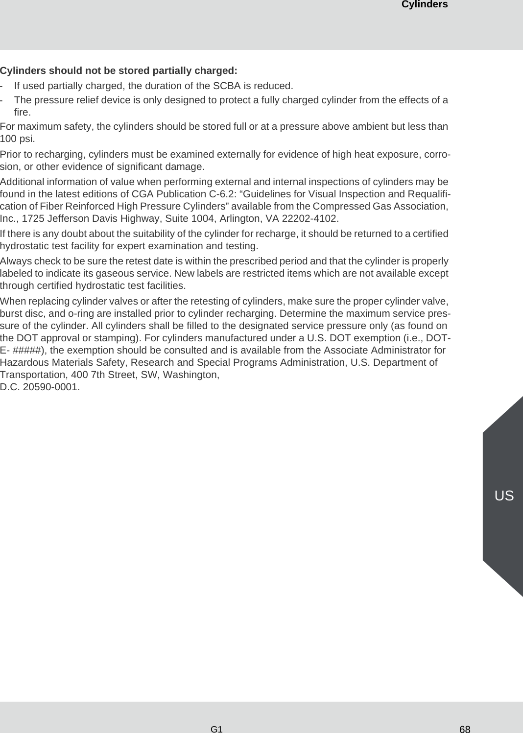 68CylindersG1USCylinders should not be stored partially charged:-If used partially charged, the duration of the SCBA is reduced. -The pressure relief device is only designed to protect a fully charged cylinder from the effects of a fire. For maximum safety, the cylinders should be stored full or at a pressure above ambient but less than 100 psi. Prior to recharging, cylinders must be examined externally for evidence of high heat exposure, corro-sion, or other evidence of significant damage. Additional information of value when performing external and internal inspections of cylinders may be found in the latest editions of CGA Publication C-6.2: “Guidelines for Visual Inspection and Requalifi-cation of Fiber Reinforced High Pressure Cylinders” available from the Compressed Gas Association, Inc., 1725 Jefferson Davis Highway, Suite 1004, Arlington, VA 22202-4102. If there is any doubt about the suitability of the cylinder for recharge, it should be returned to a certified hydrostatic test facility for expert examination and testing. Always check to be sure the retest date is within the prescribed period and that the cylinder is properly labeled to indicate its gaseous service. New labels are restricted items which are not available except through certified hydrostatic test facilities. When replacing cylinder valves or after the retesting of cylinders, make sure the proper cylinder valve, burst disc, and o-ring are installed prior to cylinder recharging. Determine the maximum service pres-sure of the cylinder. All cylinders shall be filled to the designated service pressure only (as found on the DOT approval or stamping). For cylinders manufactured under a U.S. DOT exemption (i.e., DOT-E- #####), the exemption should be consulted and is available from the Associate Administrator for Hazardous Materials Safety, Research and Special Programs Administration, U.S. Department of Transportation, 400 7th Street, SW, Washington, D.C. 20590-0001. 