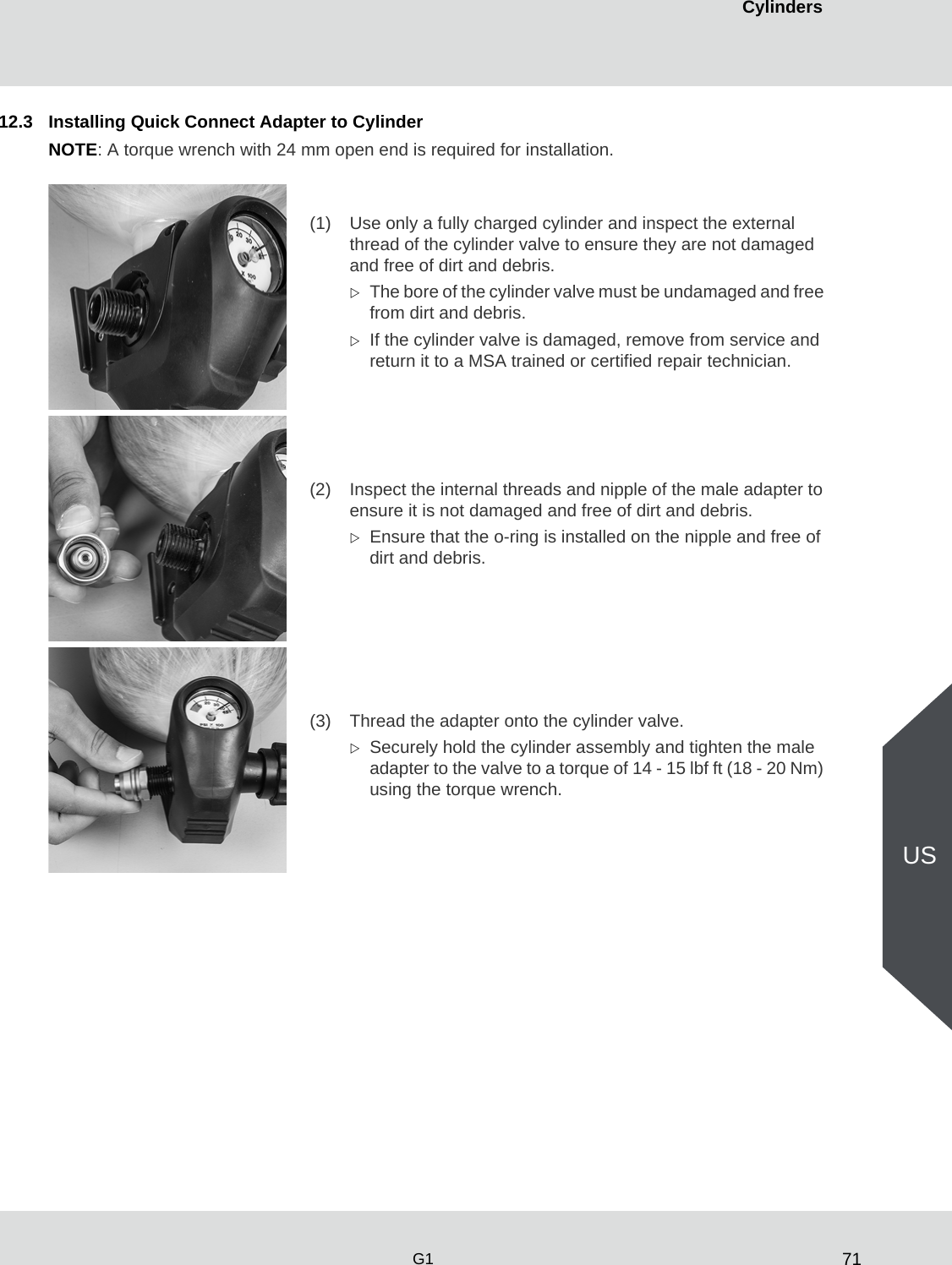71CylindersG1US12.3 Installing Quick Connect Adapter to CylinderNOTE: A torque wrench with 24 mm open end is required for installation.(1) Use only a fully charged cylinder and inspect the external thread of the cylinder valve to ensure they are not damaged and free of dirt and debris. The bore of the cylinder valve must be undamaged and free from dirt and debris. If the cylinder valve is damaged, remove from service and return it to a MSA trained or certified repair technician.(2) Inspect the internal threads and nipple of the male adapter to ensure it is not damaged and free of dirt and debris. Ensure that the o-ring is installed on the nipple and free of dirt and debris. (3) Thread the adapter onto the cylinder valve. Securely hold the cylinder assembly and tighten the male adapter to the valve to a torque of 14 - 15 lbf ft (18 - 20 Nm) using the torque wrench.