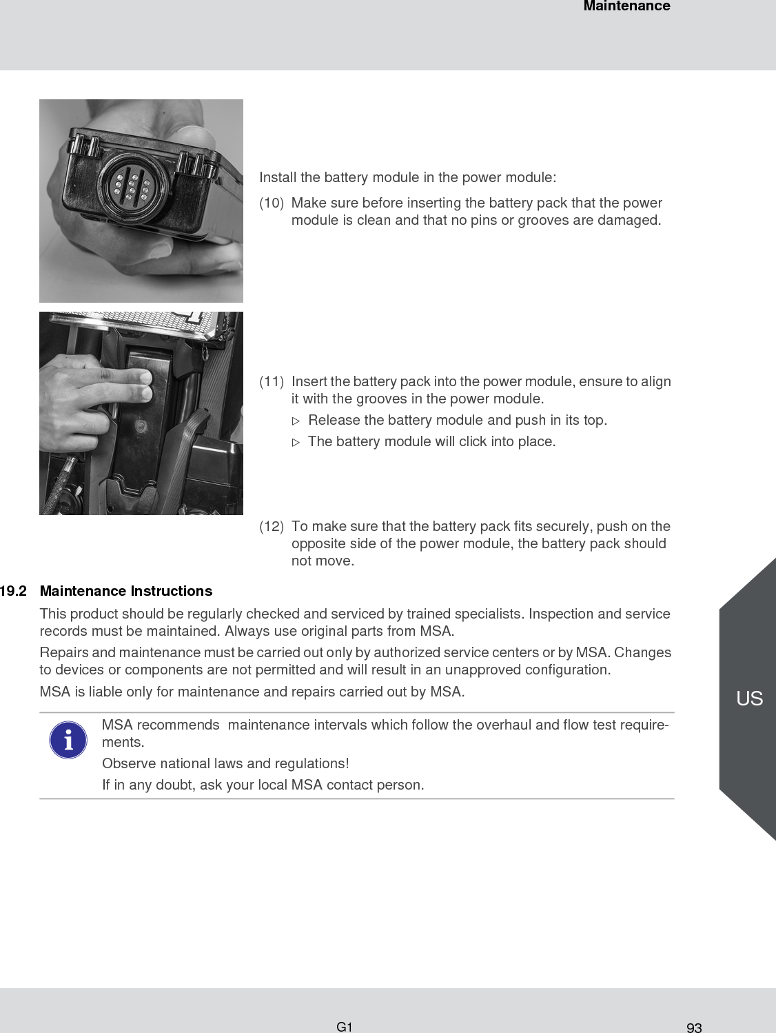 93MaintenanceG1US19.2 Maintenance InstructionsThis product should be regularly checked and serviced by trained specialists. Inspection and service records must be maintained. Always use original parts from MSA.Repairs and maintenance must be carried out only by authorized service centers or by MSA. Changes to devices or components are not permitted and will result in an unapproved configuration.MSA is liable only for maintenance and repairs carried out by MSA.Install the battery module in the power module:(10) Make sure before inserting the battery pack that the power module is clean and that no pins or grooves are damaged. (11) Insert the battery pack into the power module, ensure to align it with the grooves in the power module.Release the battery module and push in its top.The battery module will click into place.(12) To make sure that the battery pack fits securely, push on the opposite side of the power module, the battery pack should not move.MSA recommends  maintenance intervals which follow the overhaul and flow test require-ments. Observe national laws and regulations! If in any doubt, ask your local MSA contact person. 