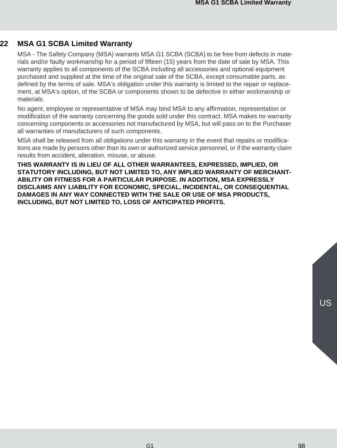 98MSA G1 SCBA Limited WarrantyG1US22 MSA G1 SCBA Limited WarrantyMSA - The Safety Company (MSA) warrants MSA G1 SCBA (SCBA) to be free from defects in mate-rials and/or faulty workmanship for a period of fifteen (15) years from the date of sale by MSA. This warranty applies to all components of the SCBA including all accessories and optional equipment purchased and supplied at the time of the original sale of the SCBA, except consumable parts, as defined by the terms of sale. MSA’s obligation under this warranty is limited to the repair or replace-ment, at MSA’s option, of the SCBA or components shown to be defective in either workmanship or materials.No agent, employee or representative of MSA may bind MSA to any affirmation, representation or modification of the warranty concerning the goods sold under this contract. MSA makes no warranty concerning components or accessories not manufactured by MSA, but will pass on to the Purchaser all warranties of manufacturers of such components.MSA shall be released from all obligations under this warranty in the event that repairs or modifica-tions are made by persons other than its own or authorized service personnel, or if the warranty claim results from accident, alteration, misuse, or abuse.THIS WARRANTY IS IN LIEU OF ALL OTHER WARRANTEES, EXPRESSED, IMPLIED, OR STATUTORY INCLUDING, BUT NOT LIMITED TO, ANY IMPLIED WARRANTY OF MERCHANT-ABILITY OR FITNESS FOR A PARTICULAR PURPOSE. IN ADDITION, MSA EXPRESSLY DISCLAIMS ANY LIABILITY FOR ECONOMIC, SPECIAL, INCIDENTAL, OR CONSEQUENTIAL DAMAGES IN ANY WAY CONNECTED WITH THE SALE OR USE OF MSA PRODUCTS, INCLUDING, BUT NOT LIMITED TO, LOSS OF ANTICIPATED PROFITS.