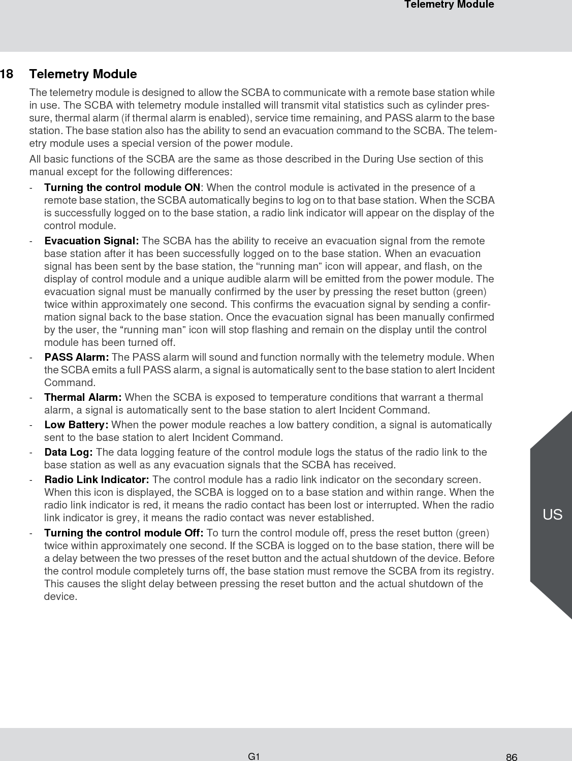 86Telemetry ModuleG1US18 Telemetry Module The telemetry module is designed to allow the SCBA to communicate with a remote base station while in use. The SCBA with telemetry module installed will transmit vital statistics such as cylinder pres-sure, thermal alarm (if thermal alarm is enabled), service time remaining, and PASS alarm to the base station. The base station also has the ability to send an evacuation command to the SCBA. The telem-etry module uses a special version of the power module. All basic functions of the SCBA are the same as those described in the During Use section of this manual except for the following differences: -Turning the control module ON: When the control module is activated in the presence of a remote base station, the SCBA automatically begins to log on to that base station. When the SCBA is successfully logged on to the base station, a radio link indicator will appear on the display of the control module. -Evacuation Signal: The SCBA has the ability to receive an evacuation signal from the remote base station after it has been successfully logged on to the base station. When an evacuation signal has been sent by the base station, the “running man” icon will appear, and flash, on the display of control module and a unique audible alarm will be emitted from the power module. The evacuation signal must be manually confirmed by the user by pressing the reset button (green) twice within approximately one second. This confirms the evacuation signal by sending a confir-mation signal back to the base station. Once the evacuation signal has been manually confirmed by the user, the “running man” icon will stop flashing and remain on the display until the control module has been turned off. -PASS Alarm: The PASS alarm will sound and function normally with the telemetry module. When the SCBA emits a full PASS alarm, a signal is automatically sent to the base station to alert Incident Command. -Thermal Alarm: When the SCBA is exposed to temperature conditions that warrant a thermal alarm, a signal is automatically sent to the base station to alert Incident Command. -Low Battery: When the power module reaches a low battery condition, a signal is automatically sent to the base station to alert Incident Command. -Data Log: The data logging feature of the control module logs the status of the radio link to the base station as well as any evacuation signals that the SCBA has received.-Radio Link Indicator: The control module has a radio link indicator on the secondary screen. When this icon is displayed, the SCBA is logged on to a base station and within range. When the radio link indicator is red, it means the radio contact has been lost or interrupted. When the radio link indicator is grey, it means the radio contact was never established. -Turning the control module Off: To turn the control module off, press the reset button (green) twice within approximately one second. If the SCBA is logged on to the base station, there will be a delay between the two presses of the reset button and the actual shutdown of the device. Before the control module completely turns off, the base station must remove the SCBA from its registry. This causes the slight delay between pressing the reset button and the actual shutdown of the device. 