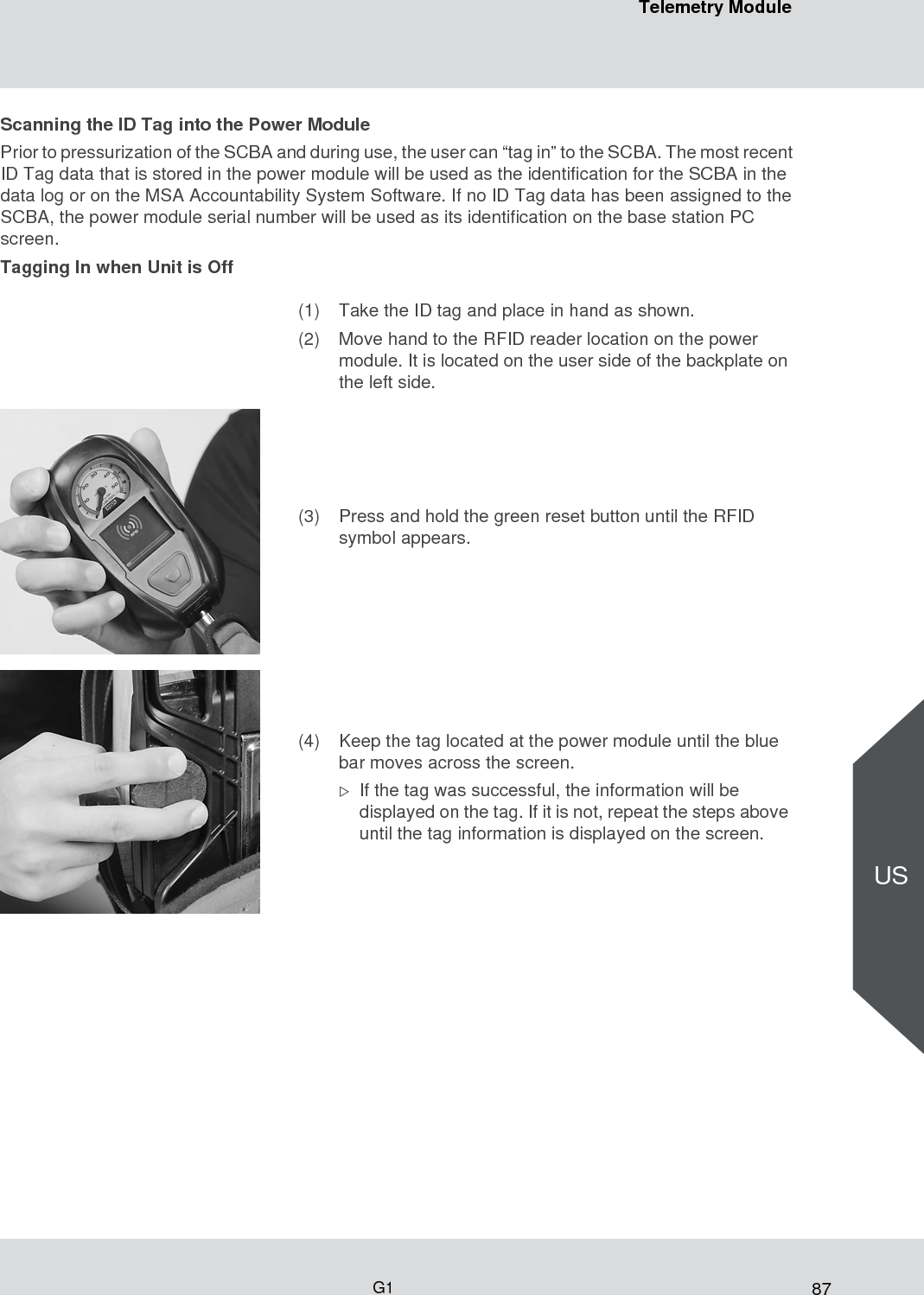 87Telemetry ModuleG1USScanning the ID Tag into the Power ModulePrior to pressurization of the SCBA and during use, the user can “tag in” to the SCBA. The most recent ID Tag data that is stored in the power module will be used as the identification for the SCBA in the data log or on the MSA Accountability System Software. If no ID Tag data has been assigned to the SCBA, the power module serial number will be used as its identification on the base station PC screen. Tagging In when Unit is Off(1) Take the ID tag and place in hand as shown.(2) Move hand to the RFID reader location on the power module. It is located on the user side of the backplate on the left side.(3) Press and hold the green reset button until the RFID symbol appears.(4) Keep the tag located at the power module until the blue bar moves across the screen.If the tag was successful, the information will be displayed on the tag. If it is not, repeat the steps above until the tag information is displayed on the screen.