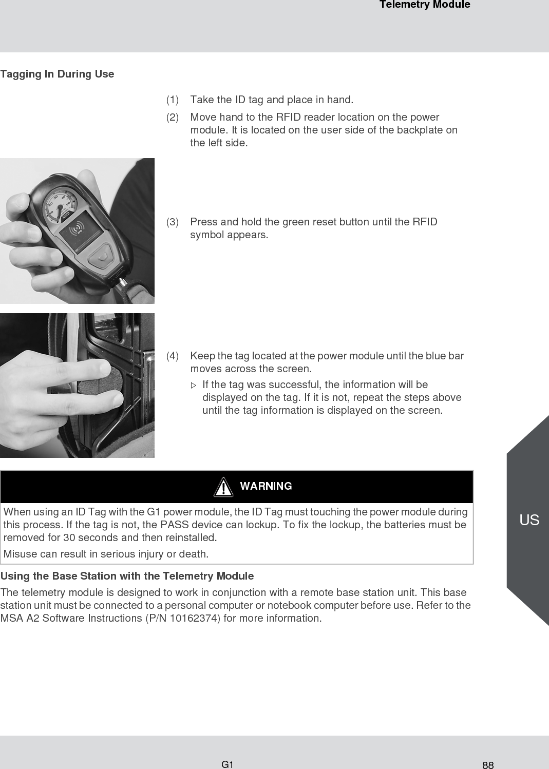 88Telemetry ModuleG1USTagging In During UseUsing the Base Station with the Telemetry ModuleThe telemetry module is designed to work in conjunction with a remote base station unit. This base station unit must be connected to a personal computer or notebook computer before use. Refer to the MSA A2 Software Instructions (P/N 10162374) for more information. (1) Take the ID tag and place in hand.(2) Move hand to the RFID reader location on the power module. It is located on the user side of the backplate on the left side.(3) Press and hold the green reset button until the RFID symbol appears.(4) Keep the tag located at the power module until the blue bar moves across the screen.If the tag was successful, the information will be displayed on the tag. If it is not, repeat the steps above until the tag information is displayed on the screen.WARNINGWhen using an ID Tag with the G1 power module, the ID Tag must touching the power module during this process. If the tag is not, the PASS device can lockup. To fix the lockup, the batteries must be removed for 30 seconds and then reinstalled. Misuse can result in serious injury or death. 