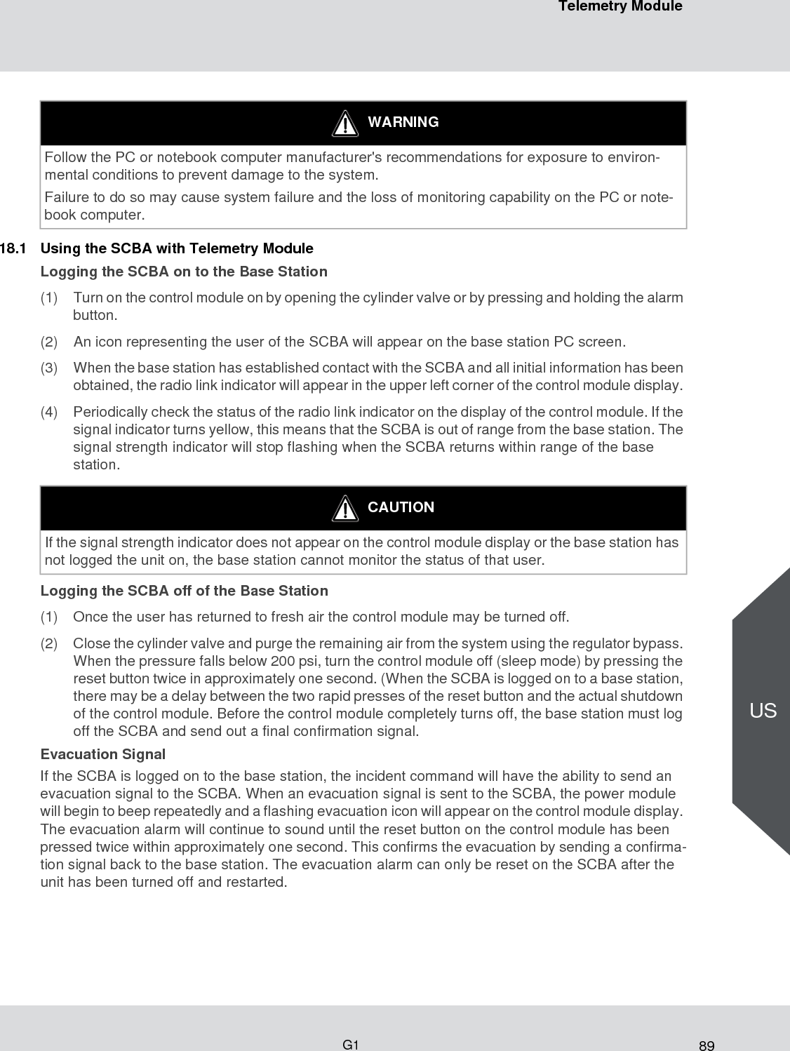 89Telemetry ModuleG1US18.1 Using the SCBA with Telemetry ModuleLogging the SCBA on to the Base Station(1) Turn on the control module on by opening the cylinder valve or by pressing and holding the alarm button. (2) An icon representing the user of the SCBA will appear on the base station PC screen.(3) When the base station has established contact with the SCBA and all initial information has been obtained, the radio link indicator will appear in the upper left corner of the control module display. (4) Periodically check the status of the radio link indicator on the display of the control module. If the signal indicator turns yellow, this means that the SCBA is out of range from the base station. The signal strength indicator will stop flashing when the SCBA returns within range of the base station. Logging the SCBA off of the Base Station(1) Once the user has returned to fresh air the control module may be turned off.(2) Close the cylinder valve and purge the remaining air from the system using the regulator bypass. When the pressure falls below 200 psi, turn the control module off (sleep mode) by pressing the reset button twice in approximately one second. (When the SCBA is logged on to a base station, there may be a delay between the two rapid presses of the reset button and the actual shutdown of the control module. Before the control module completely turns off, the base station must log off the SCBA and send out a final confirmation signal. Evacuation SignalIf the SCBA is logged on to the base station, the incident command will have the ability to send an evacuation signal to the SCBA. When an evacuation signal is sent to the SCBA, the power module will begin to beep repeatedly and a flashing evacuation icon will appear on the control module display. The evacuation alarm will continue to sound until the reset button on the control module has been pressed twice within approximately one second. This confirms the evacuation by sending a confirma-tion signal back to the base station. The evacuation alarm can only be reset on the SCBA after the unit has been turned off and restarted.WARNINGFollow the PC or notebook computer manufacturer&apos;s recommendations for exposure to environ-mental conditions to prevent damage to the system. Failure to do so may cause system failure and the loss of monitoring capability on the PC or note-book computer. CAUTIONIf the signal strength indicator does not appear on the control module display or the base station has not logged the unit on, the base station cannot monitor the status of that user. 