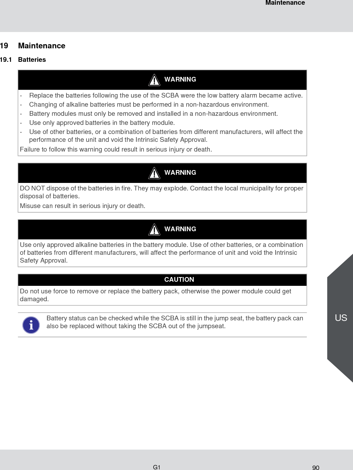 90MaintenanceG1US19 Maintenance19.1 BatteriesWARNING-Replace the batteries following the use of the SCBA were the low battery alarm became active. -Changing of alkaline batteries must be performed in a non-hazardous environment. -Battery modules must only be removed and installed in a non-hazardous environment. -Use only approved batteries in the battery module. -Use of other batteries, or a combination of batteries from different manufacturers, will affect the performance of the unit and void the Intrinsic Safety Approval. Failure to follow this warning could result in serious injury or death.WARNINGDO NOT dispose of the batteries in fire. They may explode. Contact the local municipality for proper disposal of batteries.Misuse can result in serious injury or death. WARNINGUse only approved alkaline batteries in the battery module. Use of other batteries, or a combination of batteries from different manufacturers, will affect the performance of unit and void the Intrinsic Safety Approval. CAUTIONDo not use force to remove or replace the battery pack, otherwise the power module could get damaged. Battery status can be checked while the SCBA is still in the jump seat, the battery pack can also be replaced without taking the SCBA out of the jumpseat.