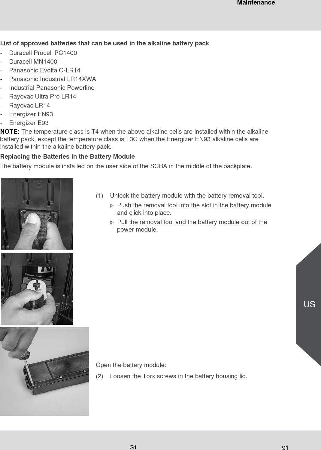91MaintenanceG1USList of approved batteries that can be used in the alkaline battery pack-Duracell Procell PC1400-Duracell MN1400 -Panasonic Evolta C-LR14 -Panasonic Industrial LR14XWA -Industrial Panasonic Powerline -Rayovac Ultra Pro LR14 -Rayovac LR14 -Energizer EN93 -Energizer E93NOTE: The temperature class is T4 when the above alkaline cells are installed within the alkaline battery pack, except the temperature class is T3C when the Energizer EN93 alkaline cells are installed within the alkaline battery pack.Replacing the Batteries in the Battery Module The battery module is installed on the user side of the SCBA in the middle of the backplate.(1) Unlock the battery module with the battery removal tool.Push the removal tool into the slot in the battery module and click into place.Pull the removal tool and the battery module out of the power module.Open the battery module:(2) Loosen the Torx screws in the battery housing lid. 