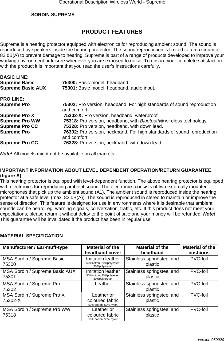 Operational Description Wireless World - Supreme  version 060920 SORDIN SUPREME   PRODUCT FEATURES  Supreme is a hearing protector equipped with electronics for reproducing ambient sound. The sound is reproduced by speakers inside the hearing protector. The sound reproduction is limited to a maximum of 82 dB(A) to prevent damage to hearing. Supreme is part of a range of products developed to improve your working environment or leisure whenever you are exposed to noise. To ensure your complete satisfaction with the product it is important that you read the user’s instructions carefully.  BASIC LINE: Supreme Basic  75300: Basic model, headband. Supreme Basic AUX  75301: Basic model, headband, audio input.  PRO LINE: Supreme Pro  75302: Pro version, headband. For high standards of sound reproduction and comfort. Supreme Pro X  75302-X: Pro version, headband, waterproof  Supreme Pro WW   75318: Pro version, headband, with Bluetooth® wireless technology Supreme Pro CC   75328: Pro version, headband, with down lead. Supreme Pro   76302: Pro version, neckband. For high standards of sound reproduction and comfort. Supreme Pro CC   76328: Pro version, neckband, with down lead.   Note! All models might not be available on all markets.    IMPORTANT INFORMATION ABOUT LEVEL DEPENDENT OPERATION/RETURN GUARANTEE (figure A) This hearing protector is equipped with level-dependent function. The above hearing protector is equipped with electronics for reproducing ambient sound. The electronics consists of two externally mounted microphones that pick up the ambient sound (A1). The ambient sound is reproduced inside the hearing protector at a safe level (max. 82 dB(A)). The sound is reproduced in stereo to maintain or improve the sense of direction. This feature is designed for use in environments where it is desirable that ambient sounds can be heard, eg, warning signals, conversation, traffic, etc. If this product does not meet your expectations, please return it without delay to the point of sale and your money will be refunded. Note! This guarantee will be invalidated if the product has been in regular use.   MATERIAL SPECIFICATION  Manufacturer / Ear-muff-type  Material of the headband cover  Material of the headband  Material of the cushions MSA Sordin / Supreme Basic  75300  Imitation leather 50%cotton, 20%polyester, 30%polyuretan Stainless springsteel and plastic  PVC-foil MSA Sordin / Supreme Basic AUX 75301  Imitation leather 50%cotton, 20%polyester, 30%polyuretan Stainless springsteel and plastic  PVC-foil MSA Sordin / Supreme Pro    75302  Leather  Stainless springsteel and plastic  PVC-foil MSA Sordin / Supreme Pro X 75302-X  Leather or coloured fabric 50% cotton, 50% nylon Stainless springsteel and plastic  PVC-foil MSA Sordin / Supreme Pro WW 75318  Leather or coloured fabric 50% cotton, 50% nylon Stainless springsteel and plastic  PVC-foil 