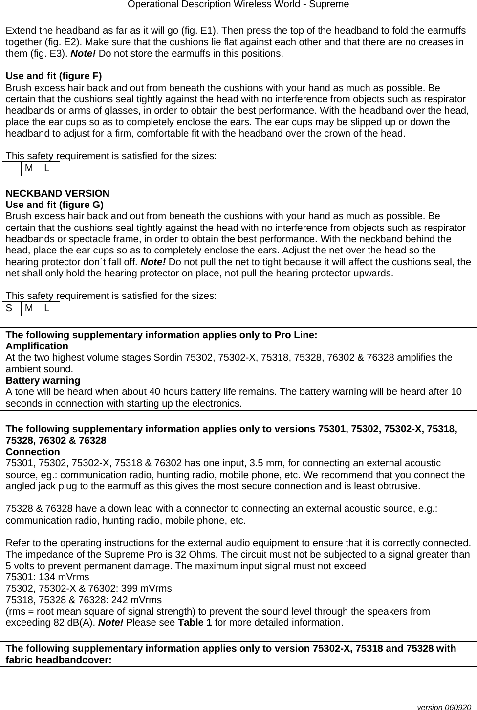 Operational Description Wireless World - Supreme  version 060920 Extend the headband as far as it will go (fig. E1). Then press the top of the headband to fold the earmuffs together (fig. E2). Make sure that the cushions lie flat against each other and that there are no creases in them (fig. E3). Note! Do not store the earmuffs in this positions.  Use and fit (figure F) Brush excess hair back and out from beneath the cushions with your hand as much as possible. Be certain that the cushions seal tightly against the head with no interference from objects such as respirator headbands or arms of glasses, in order to obtain the best performance. With the headband over the head, place the ear cups so as to completely enclose the ears. The ear cups may be slipped up or down the headband to adjust for a firm, comfortable fit with the headband over the crown of the head.   This safety requirement is satisfied for the sizes:   M L  NECKBAND VERSION  Use and fit (figure G) Brush excess hair back and out from beneath the cushions with your hand as much as possible. Be certain that the cushions seal tightly against the head with no interference from objects such as respirator headbands or spectacle frame, in order to obtain the best performance. With the neckband behind the head, place the ear cups so as to completely enclose the ears. Adjust the net over the head so the hearing protector don´t fall off. Note! Do not pull the net to tight because it will affect the cushions seal, the net shall only hold the hearing protector on place, not pull the hearing protector upwards.  This safety requirement is satisfied for the sizes:  S M L  The following supplementary information applies only to Pro Line: Amplification At the two highest volume stages Sordin 75302, 75302-X, 75318, 75328, 76302 &amp; 76328 amplifies the ambient sound. Battery warning A tone will be heard when about 40 hours battery life remains. The battery warning will be heard after 10 seconds in connection with starting up the electronics.  The following supplementary information applies only to versions 75301, 75302, 75302-X, 75318, 75328, 76302 &amp; 76328 Connection 75301, 75302, 75302-X, 75318 &amp; 76302 has one input, 3.5 mm, for connecting an external acoustic source, eg.: communication radio, hunting radio, mobile phone, etc. We recommend that you connect the angled jack plug to the earmuff as this gives the most secure connection and is least obtrusive.   75328 &amp; 76328 have a down lead with a connector to connecting an external acoustic source, e.g.: communication radio, hunting radio, mobile phone, etc.  Refer to the operating instructions for the external audio equipment to ensure that it is correctly connected. The impedance of the Supreme Pro is 32 Ohms. The circuit must not be subjected to a signal greater than 5 volts to prevent permanent damage. The maximum input signal must not exceed 75301: 134 mVrms 75302, 75302-X &amp; 76302: 399 mVrms  75318, 75328 &amp; 76328: 242 mVrms  (rms = root mean square of signal strength) to prevent the sound level through the speakers from exceeding 82 dB(A). Note! Please see Table 1 for more detailed information.  The following supplementary information applies only to version 75302-X, 75318 and 75328 with fabric headbandcover: 