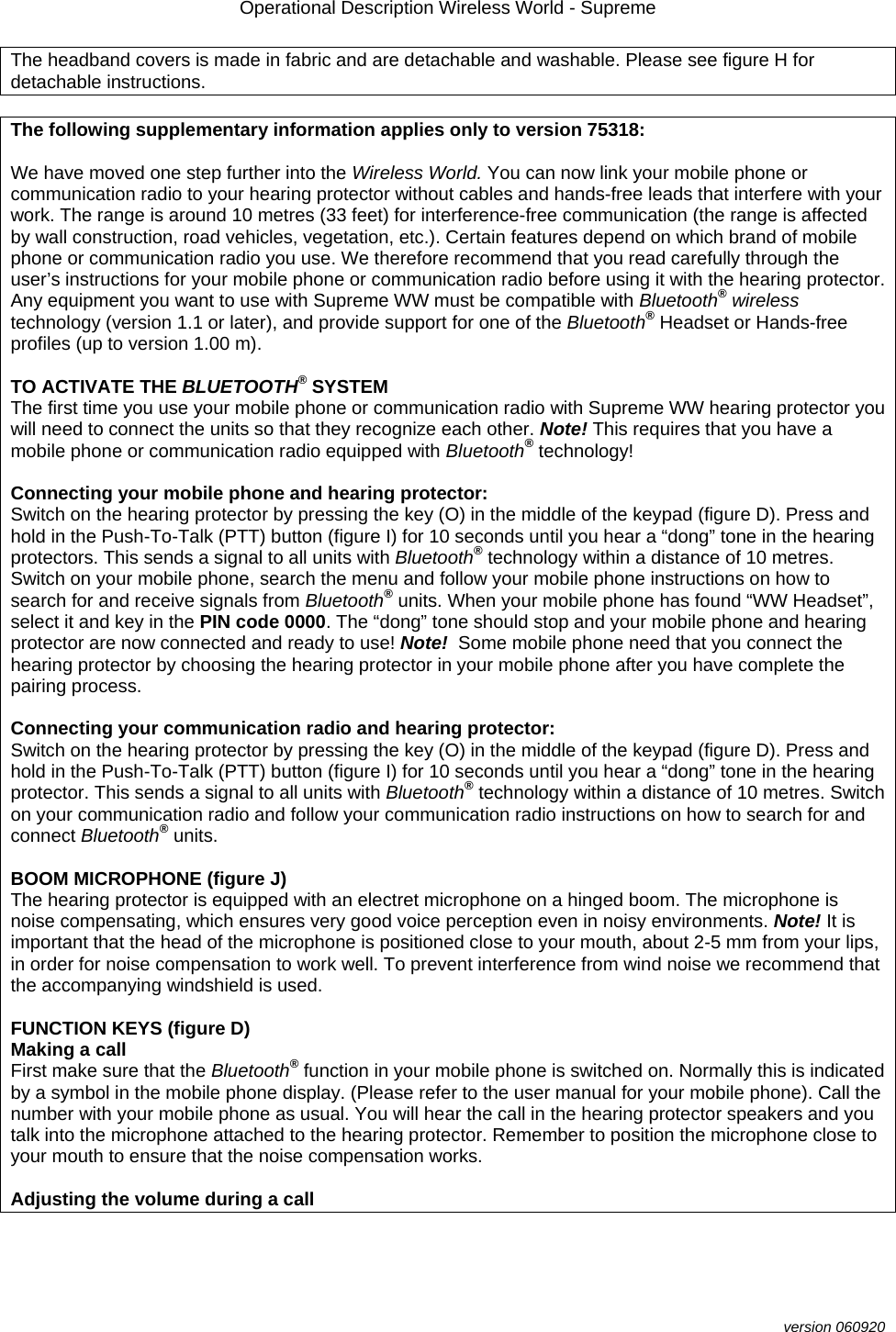 Operational Description Wireless World - Supreme  version 060920 The headband covers is made in fabric and are detachable and washable. Please see figure H for detachable instructions.   The following supplementary information applies only to version 75318:  We have moved one step further into the Wireless World. You can now link your mobile phone or communication radio to your hearing protector without cables and hands-free leads that interfere with your work. The range is around 10 metres (33 feet) for interference-free communication (the range is affected by wall construction, road vehicles, vegetation, etc.). Certain features depend on which brand of mobile phone or communication radio you use. We therefore recommend that you read carefully through the user’s instructions for your mobile phone or communication radio before using it with the hearing protector. Any equipment you want to use with Supreme WW must be compatible with Bluetooth® wireless technology (version 1.1 or later), and provide support for one of the Bluetooth® Headset or Hands-free profiles (up to version 1.00 m).  TO ACTIVATE THE BLUETOOTH® SYSTEM The first time you use your mobile phone or communication radio with Supreme WW hearing protector you will need to connect the units so that they recognize each other. Note! This requires that you have a mobile phone or communication radio equipped with Bluetooth® technology!  Connecting your mobile phone and hearing protector:  Switch on the hearing protector by pressing the key (O) in the middle of the keypad (figure D). Press and hold in the Push-To-Talk (PTT) button (figure I) for 10 seconds until you hear a “dong” tone in the hearing protectors. This sends a signal to all units with Bluetooth® technology within a distance of 10 metres. Switch on your mobile phone, search the menu and follow your mobile phone instructions on how to search for and receive signals from Bluetooth® units. When your mobile phone has found “WW Headset”, select it and key in the PIN code 0000. The “dong” tone should stop and your mobile phone and hearing protector are now connected and ready to use! Note!  Some mobile phone need that you connect the hearing protector by choosing the hearing protector in your mobile phone after you have complete the pairing process.  Connecting your communication radio and hearing protector:  Switch on the hearing protector by pressing the key (O) in the middle of the keypad (figure D). Press and hold in the Push-To-Talk (PTT) button (figure I) for 10 seconds until you hear a “dong” tone in the hearing protector. This sends a signal to all units with Bluetooth® technology within a distance of 10 metres. Switch on your communication radio and follow your communication radio instructions on how to search for and connect Bluetooth® units.   BOOM MICROPHONE (figure J) The hearing protector is equipped with an electret microphone on a hinged boom. The microphone is noise compensating, which ensures very good voice perception even in noisy environments. Note! It is important that the head of the microphone is positioned close to your mouth, about 2-5 mm from your lips, in order for noise compensation to work well. To prevent interference from wind noise we recommend that the accompanying windshield is used.  FUNCTION KEYS (figure D) Making a call First make sure that the Bluetooth® function in your mobile phone is switched on. Normally this is indicated by a symbol in the mobile phone display. (Please refer to the user manual for your mobile phone). Call the number with your mobile phone as usual. You will hear the call in the hearing protector speakers and you talk into the microphone attached to the hearing protector. Remember to position the microphone close to your mouth to ensure that the noise compensation works.  Adjusting the volume during a call 