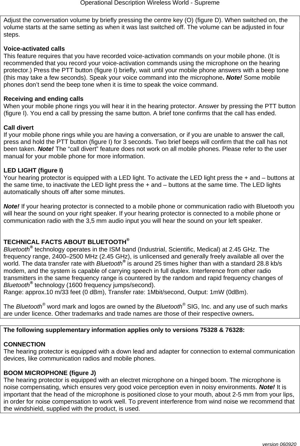 Operational Description Wireless World - Supreme  version 060920 Adjust the conversation volume by briefly pressing the centre key (O) (figure D). When switched on, the volume starts at the same setting as when it was last switched off. The volume can be adjusted in four steps.  Voice-activated calls This feature requires that you have recorded voice-activation commands on your mobile phone. (It is recommended that you record your voice-activation commands using the microphone on the hearing protector.) Press the PTT button (figure I) briefly, wait until your mobile phone answers with a beep tone (this may take a few seconds). Speak your voice command into the microphone. Note! Some mobile phones don’t send the beep tone when it is time to speak the voice command.  Receiving and ending calls When your mobile phone rings you will hear it in the hearing protector. Answer by pressing the PTT button (figure I). You end a call by pressing the same button. A brief tone confirms that the call has ended.  Call divert If your mobile phone rings while you are having a conversation, or if you are unable to answer the call, press and hold the PTT button (figure I) for 3 seconds. Two brief beeps will confirm that the call has not been taken. Note! The “call divert” feature does not work on all mobile phones. Please refer to the user manual for your mobile phone for more information.  LED LIGHT (figure I) Your hearing protector is equipped with a LED light. To activate the LED light press the + and – buttons at the same time, to inactivate the LED light press the + and – buttons at the same time. The LED lights automatically shouts off after some minutes.  Note! If your hearing protector is connected to a mobile phone or communication radio with Bluetooth you will hear the sound on your right speaker. If your hearing protector is connected to a mobile phone or communication radio with the 3,5 mm audio input you will hear the sound on your left speaker.   TECHNICAL FACTS ABOUT BLUETOOTH® Bluetooth® technology operates in the ISM band (Industrial, Scientific, Medical) at 2.45 GHz. The frequency range, 2400–2500 MHz (2.45 GHz), is unlicensed and generally freely available all over the world. The data transfer rate with Bluetooth® is around 25 times higher than with a standard 28.8 kb/s modem, and the system is capable of carrying speech in full duplex. Interference from other radio transmitters in the same frequency range is countered by the random and rapid frequency changes of Bluetooth® technology (1600 frequency jumps/second). Range: approx.10 m/33 feet (0 dBm), Transfer rate: 1Mbit/second, Output: 1mW (0dBm).   The Bluetooth® word mark and logos are owned by the Bluetooth® SIG, Inc. and any use of such marks are under licence. Other trademarks and trade names are those of their respective owners.  The following supplementary information applies only to versions 75328 &amp; 76328:  CONNECTION The hearing protector is equipped with a down lead and adapter for connection to external communication devices, like communication radios and mobile phones.  BOOM MICROPHONE (figure J) The hearing protector is equipped with an electret microphone on a hinged boom. The microphone is noise compensating, which ensures very good voice perception even in noisy environments. Note! It is important that the head of the microphone is positioned close to your mouth, about 2-5 mm from your lips, in order for noise compensation to work well. To prevent interference from wind noise we recommend that the windshield, supplied with the product, is used.  