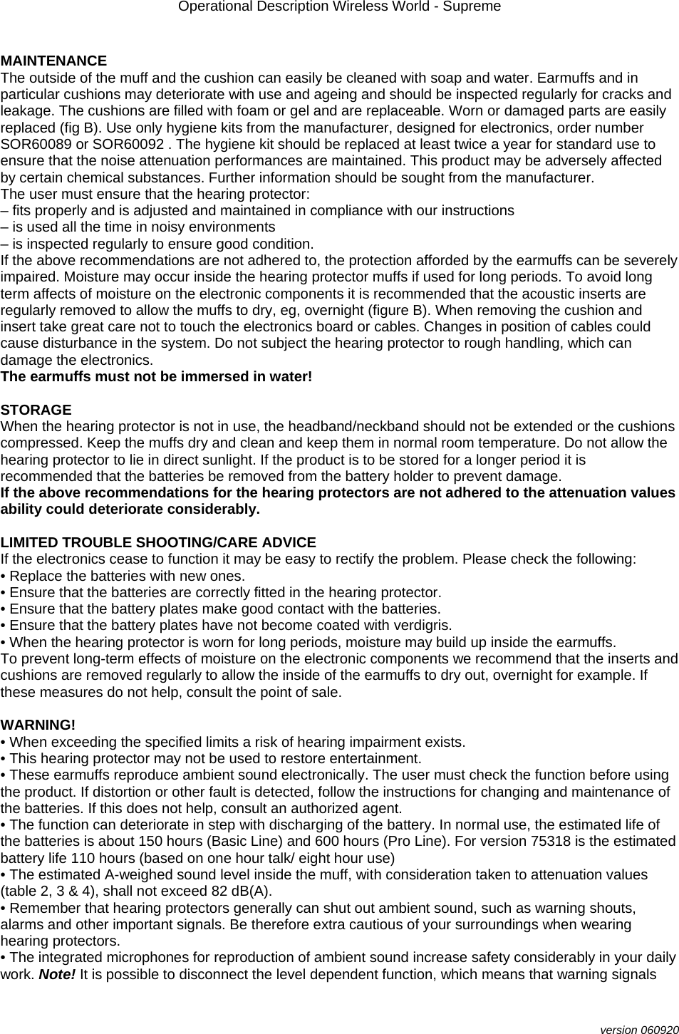 Operational Description Wireless World - Supreme  version 060920  MAINTENANCE The outside of the muff and the cushion can easily be cleaned with soap and water. Earmuffs and in particular cushions may deteriorate with use and ageing and should be inspected regularly for cracks and leakage. The cushions are filled with foam or gel and are replaceable. Worn or damaged parts are easily replaced (fig B). Use only hygiene kits from the manufacturer, designed for electronics, order number SOR60089 or SOR60092 . The hygiene kit should be replaced at least twice a year for standard use to ensure that the noise attenuation performances are maintained. This product may be adversely affected by certain chemical substances. Further information should be sought from the manufacturer. The user must ensure that the hearing protector: – fits properly and is adjusted and maintained in compliance with our instructions – is used all the time in noisy environments – is inspected regularly to ensure good condition. If the above recommendations are not adhered to, the protection afforded by the earmuffs can be severely impaired. Moisture may occur inside the hearing protector muffs if used for long periods. To avoid long term affects of moisture on the electronic components it is recommended that the acoustic inserts are regularly removed to allow the muffs to dry, eg, overnight (figure B). When removing the cushion and insert take great care not to touch the electronics board or cables. Changes in position of cables could cause disturbance in the system. Do not subject the hearing protector to rough handling, which can damage the electronics. The earmuffs must not be immersed in water!  STORAGE When the hearing protector is not in use, the headband/neckband should not be extended or the cushions compressed. Keep the muffs dry and clean and keep them in normal room temperature. Do not allow the hearing protector to lie in direct sunlight. If the product is to be stored for a longer period it is recommended that the batteries be removed from the battery holder to prevent damage. If the above recommendations for the hearing protectors are not adhered to the attenuation values ability could deteriorate considerably.  LIMITED TROUBLE SHOOTING/CARE ADVICE If the electronics cease to function it may be easy to rectify the problem. Please check the following: • Replace the batteries with new ones. • Ensure that the batteries are correctly fitted in the hearing protector. • Ensure that the battery plates make good contact with the batteries. • Ensure that the battery plates have not become coated with verdigris. • When the hearing protector is worn for long periods, moisture may build up inside the earmuffs. To prevent long-term effects of moisture on the electronic components we recommend that the inserts and cushions are removed regularly to allow the inside of the earmuffs to dry out, overnight for example. If these measures do not help, consult the point of sale.  WARNING! • When exceeding the specified limits a risk of hearing impairment exists. • This hearing protector may not be used to restore entertainment. • These earmuffs reproduce ambient sound electronically. The user must check the function before using the product. If distortion or other fault is detected, follow the instructions for changing and maintenance of the batteries. If this does not help, consult an authorized agent. • The function can deteriorate in step with discharging of the battery. In normal use, the estimated life of the batteries is about 150 hours (Basic Line) and 600 hours (Pro Line). For version 75318 is the estimated battery life 110 hours (based on one hour talk/ eight hour use) • The estimated A-weighed sound level inside the muff, with consideration taken to attenuation values (table 2, 3 &amp; 4), shall not exceed 82 dB(A). • Remember that hearing protectors generally can shut out ambient sound, such as warning shouts, alarms and other important signals. Be therefore extra cautious of your surroundings when wearing hearing protectors. • The integrated microphones for reproduction of ambient sound increase safety considerably in your daily work. Note! It is possible to disconnect the level dependent function, which means that warning signals 