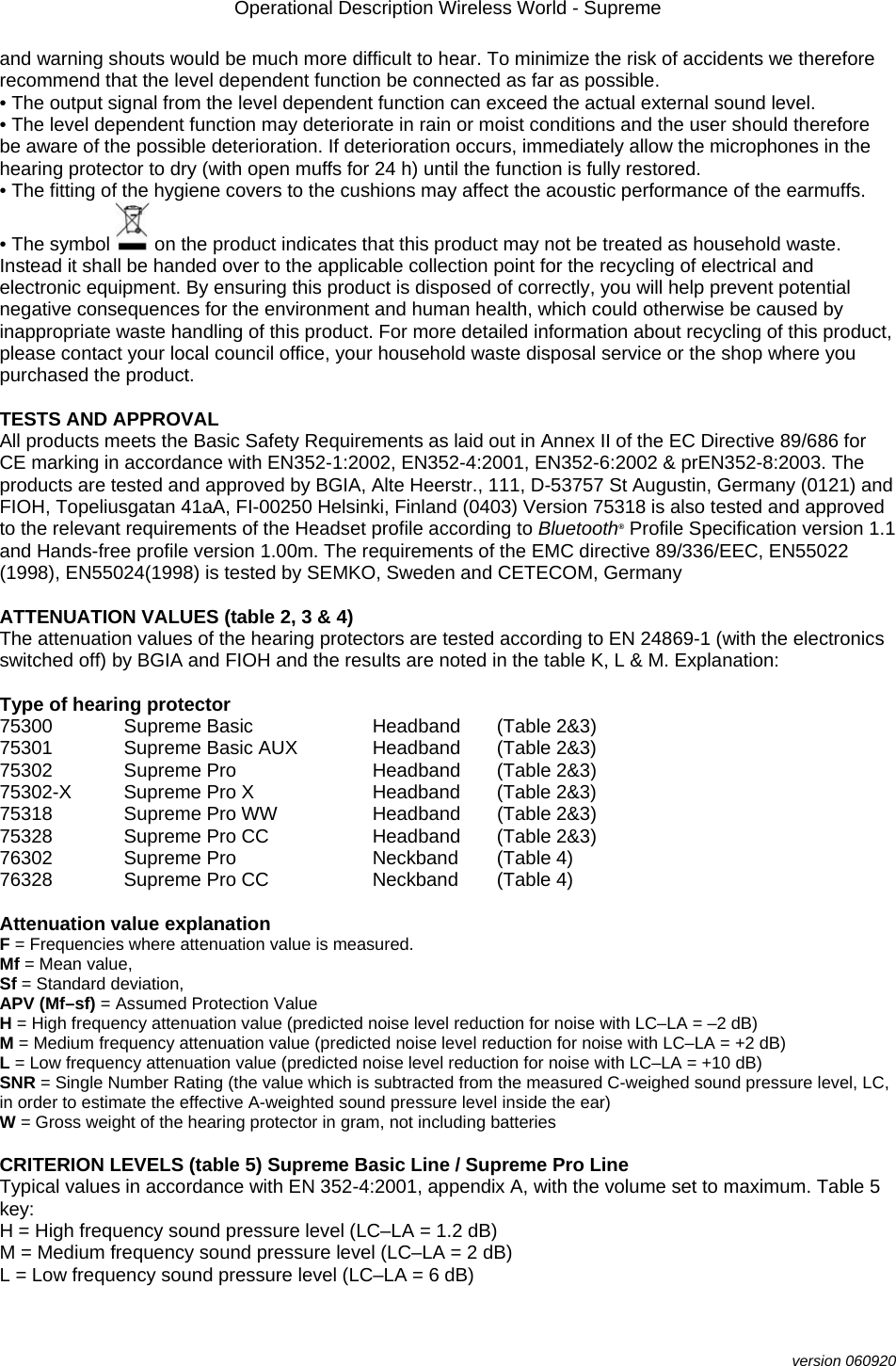 Operational Description Wireless World - Supreme  version 060920 and warning shouts would be much more difficult to hear. To minimize the risk of accidents we therefore recommend that the level dependent function be connected as far as possible. • The output signal from the level dependent function can exceed the actual external sound level. • The level dependent function may deteriorate in rain or moist conditions and the user should therefore be aware of the possible deterioration. If deterioration occurs, immediately allow the microphones in the hearing protector to dry (with open muffs for 24 h) until the function is fully restored. • The fitting of the hygiene covers to the cushions may affect the acoustic performance of the earmuffs. • The symbol   on the product indicates that this product may not be treated as household waste. Instead it shall be handed over to the applicable collection point for the recycling of electrical and electronic equipment. By ensuring this product is disposed of correctly, you will help prevent potential negative consequences for the environment and human health, which could otherwise be caused by inappropriate waste handling of this product. For more detailed information about recycling of this product, please contact your local council office, your household waste disposal service or the shop where you purchased the product.  TESTS AND APPROVAL All products meets the Basic Safety Requirements as laid out in Annex II of the EC Directive 89/686 for CE marking in accordance with EN352-1:2002, EN352-4:2001, EN352-6:2002 &amp; prEN352-8:2003. The products are tested and approved by BGIA, Alte Heerstr., 111, D-53757 St Augustin, Germany (0121) and FIOH, Topeliusgatan 41aA, FI-00250 Helsinki, Finland (0403) Version 75318 is also tested and approved to the relevant requirements of the Headset profile according to Bluetooth® Profile Specification version 1.1 and Hands-free profile version 1.00m. The requirements of the EMC directive 89/336/EEC, EN55022 (1998), EN55024(1998) is tested by SEMKO, Sweden and CETECOM, Germany  ATTENUATION VALUES (table 2, 3 &amp; 4) The attenuation values of the hearing protectors are tested according to EN 24869-1 (with the electronics switched off) by BGIA and FIOH and the results are noted in the table K, L &amp; M. Explanation:  Type of hearing protector 75300   Supreme Basic  Headband  (Table 2&amp;3) 75301   Supreme Basic AUX  Headband  (Table 2&amp;3) 75302   Supreme Pro    Headband  (Table 2&amp;3) 75302-X   Supreme Pro X  Headband  (Table 2&amp;3)   75318   Supreme Pro WW  Headband  (Table 2&amp;3) 75328  Supreme Pro CC  Headband  (Table 2&amp;3) 76302  Supreme Pro    Neckband  (Table 4) 76328  Supreme Pro CC  Neckband  (Table 4)  Attenuation value explanation F = Frequencies where attenuation value is measured. Mf = Mean value, Sf = Standard deviation, APV (Mf–sf) = Assumed Protection Value H = High frequency attenuation value (predicted noise level reduction for noise with LC–LA = –2 dB) M = Medium frequency attenuation value (predicted noise level reduction for noise with LC–LA = +2 dB) L = Low frequency attenuation value (predicted noise level reduction for noise with LC–LA = +10 dB) SNR = Single Number Rating (the value which is subtracted from the measured C-weighed sound pressure level, LC, in order to estimate the effective A-weighted sound pressure level inside the ear) W = Gross weight of the hearing protector in gram, not including batteries  CRITERION LEVELS (table 5) Supreme Basic Line / Supreme Pro Line Typical values in accordance with EN 352-4:2001, appendix A, with the volume set to maximum. Table 5 key: H = High frequency sound pressure level (LC–LA = 1.2 dB) M = Medium frequency sound pressure level (LC–LA = 2 dB) L = Low frequency sound pressure level (LC–LA = 6 dB) 