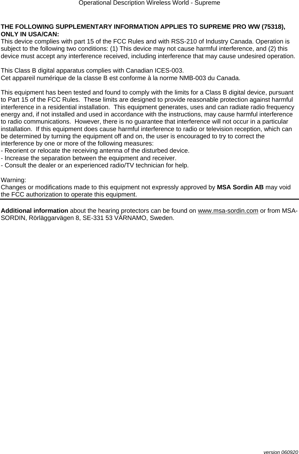 Operational Description Wireless World - Supreme  version 060920  THE FOLLOWING SUPPLEMENTARY INFORMATION APPLIES TO SUPREME PRO WW (75318), ONLY IN USA/CAN: This device complies with part 15 of the FCC Rules and with RSS-210 of Industry Canada. Operation is subject to the following two conditions: (1) This device may not cause harmful interference, and (2) this device must accept any interference received, including interference that may cause undesired operation.  This Class B digital apparatus complies with Canadian ICES-003. Cet appareil numérique de la classe B est conforme à la norme NMB-003 du Canada.  This equipment has been tested and found to comply with the limits for a Class B digital device, pursuant to Part 15 of the FCC Rules.  These limits are designed to provide reasonable protection against harmful interference in a residential installation.  This equipment generates, uses and can radiate radio frequency energy and, if not installed and used in accordance with the instructions, may cause harmful interference to radio communications.  However, there is no guarantee that interference will not occur in a particular installation.  If this equipment does cause harmful interference to radio or television reception, which can be determined by turning the equipment off and on, the user is encouraged to try to correct the interference by one or more of the following measures: - Reorient or relocate the receiving antenna of the disturbed device. - Increase the separation between the equipment and receiver. - Consult the dealer or an experienced radio/TV technician for help.  Warning: Changes or modifications made to this equipment not expressly approved by MSA Sordin AB may void the FCC authorization to operate this equipment.  Additional information about the hearing protectors can be found on www.msa-sordin.com or from MSA-SORDIN, Rörläggarvägen 8, SE-331 53 VÄRNAMO, Sweden. 