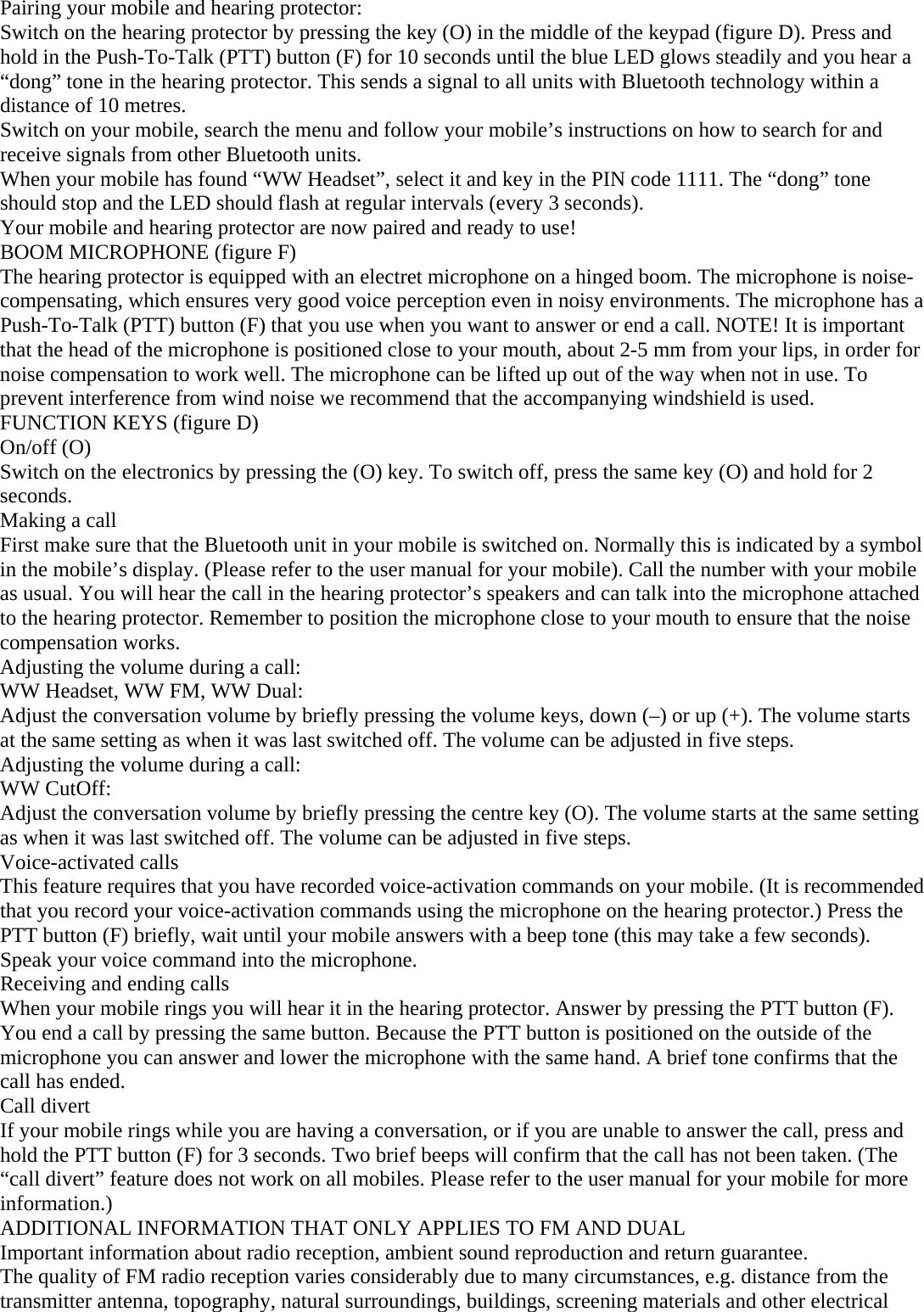 Pairing your mobile and hearing protector:  Switch on the hearing protector by pressing the key (O) in the middle of the keypad (figure D). Press and hold in the Push-To-Talk (PTT) button (F) for 10 seconds until the blue LED glows steadily and you hear a “dong” tone in the hearing protector. This sends a signal to all units with Bluetooth technology within a distance of 10 metres. Switch on your mobile, search the menu and follow your mobile’s instructions on how to search for and receive signals from other Bluetooth units. When your mobile has found “WW Headset”, select it and key in the PIN code 1111. The “dong” tone should stop and the LED should flash at regular intervals (every 3 seconds). Your mobile and hearing protector are now paired and ready to use!  BOOM MICROPHONE (figure F) The hearing protector is equipped with an electret microphone on a hinged boom. The microphone is noise-compensating, which ensures very good voice perception even in noisy environments. The microphone has a Push-To-Talk (PTT) button (F) that you use when you want to answer or end a call. NOTE! It is important that the head of the microphone is positioned close to your mouth, about 2-5 mm from your lips, in order for noise compensation to work well. The microphone can be lifted up out of the way when not in use. To prevent interference from wind noise we recommend that the accompanying windshield is used. FUNCTION KEYS (figure D) On/off (O) Switch on the electronics by pressing the (O) key. To switch off, press the same key (O) and hold for 2 seconds. Making a call First make sure that the Bluetooth unit in your mobile is switched on. Normally this is indicated by a symbol in the mobile’s display. (Please refer to the user manual for your mobile). Call the number with your mobile as usual. You will hear the call in the hearing protector’s speakers and can talk into the microphone attached to the hearing protector. Remember to position the microphone close to your mouth to ensure that the noise compensation works. Adjusting the volume during a call: WW Headset, WW FM, WW Dual: Adjust the conversation volume by briefly pressing the volume keys, down (–) or up (+). The volume starts at the same setting as when it was last switched off. The volume can be adjusted in five steps. Adjusting the volume during a call: WW CutOff: Adjust the conversation volume by briefly pressing the centre key (O). The volume starts at the same setting as when it was last switched off. The volume can be adjusted in five steps. Voice-activated calls This feature requires that you have recorded voice-activation commands on your mobile. (It is recommended that you record your voice-activation commands using the microphone on the hearing protector.) Press the PTT button (F) briefly, wait until your mobile answers with a beep tone (this may take a few seconds). Speak your voice command into the microphone. Receiving and ending calls When your mobile rings you will hear it in the hearing protector. Answer by pressing the PTT button (F). You end a call by pressing the same button. Because the PTT button is positioned on the outside of the microphone you can answer and lower the microphone with the same hand. A brief tone confirms that the call has ended. Call divert If your mobile rings while you are having a conversation, or if you are unable to answer the call, press and hold the PTT button (F) for 3 seconds. Two brief beeps will confirm that the call has not been taken. (The “call divert” feature does not work on all mobiles. Please refer to the user manual for your mobile for more information.) ADDITIONAL INFORMATION THAT ONLY APPLIES TO FM AND DUAL Important information about radio reception, ambient sound reproduction and return guarantee. The quality of FM radio reception varies considerably due to many circumstances, e.g. distance from the transmitter antenna, topography, natural surroundings, buildings, screening materials and other electrical 