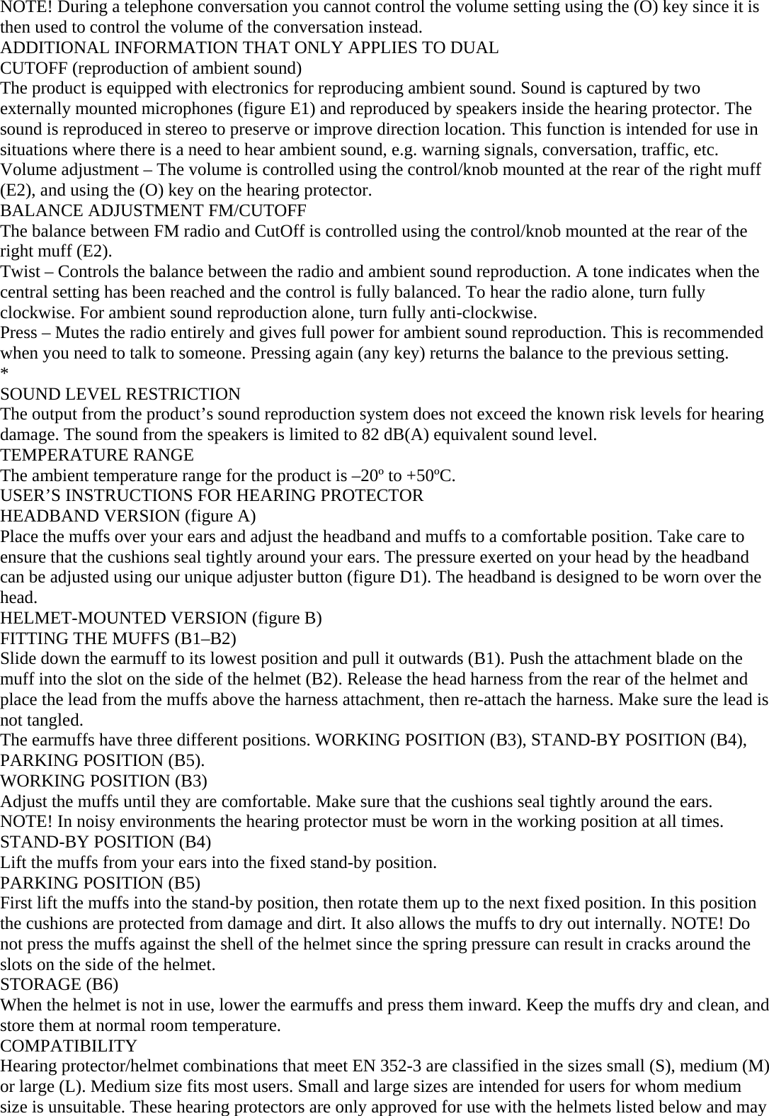 NOTE! During a telephone conversation you cannot control the volume setting using the (O) key since it is then used to control the volume of the conversation instead. ADDITIONAL INFORMATION THAT ONLY APPLIES TO DUAL CUTOFF (reproduction of ambient sound) The product is equipped with electronics for reproducing ambient sound. Sound is captured by two externally mounted microphones (figure E1) and reproduced by speakers inside the hearing protector. The sound is reproduced in stereo to preserve or improve direction location. This function is intended for use in situations where there is a need to hear ambient sound, e.g. warning signals, conversation, traffic, etc. Volume adjustment – The volume is controlled using the control/knob mounted at the rear of the right muff (E2), and using the (O) key on the hearing protector. BALANCE ADJUSTMENT FM/CUTOFF The balance between FM radio and CutOff is controlled using the control/knob mounted at the rear of the right muff (E2). Twist – Controls the balance between the radio and ambient sound reproduction. A tone indicates when the central setting has been reached and the control is fully balanced. To hear the radio alone, turn fully clockwise. For ambient sound reproduction alone, turn fully anti-clockwise. Press – Mutes the radio entirely and gives full power for ambient sound reproduction. This is recommended when you need to talk to someone. Pressing again (any key) returns the balance to the previous setting. * SOUND LEVEL RESTRICTION The output from the product’s sound reproduction system does not exceed the known risk levels for hearing damage. The sound from the speakers is limited to 82 dB(A) equivalent sound level. TEMPERATURE RANGE The ambient temperature range for the product is –20º to +50ºC. USER’S INSTRUCTIONS FOR HEARING PROTECTOR HEADBAND VERSION (figure A) Place the muffs over your ears and adjust the headband and muffs to a comfortable position. Take care to ensure that the cushions seal tightly around your ears. The pressure exerted on your head by the headband can be adjusted using our unique adjuster button (figure D1). The headband is designed to be worn over the head. HELMET-MOUNTED VERSION (figure B) FITTING THE MUFFS (B1–B2) Slide down the earmuff to its lowest position and pull it outwards (B1). Push the attachment blade on the muff into the slot on the side of the helmet (B2). Release the head harness from the rear of the helmet and place the lead from the muffs above the harness attachment, then re-attach the harness. Make sure the lead is not tangled. The earmuffs have three different positions. WORKING POSITION (B3), STAND-BY POSITION (B4), PARKING POSITION (B5). WORKING POSITION (B3) Adjust the muffs until they are comfortable. Make sure that the cushions seal tightly around the ears. NOTE! In noisy environments the hearing protector must be worn in the working position at all times. STAND-BY POSITION (B4) Lift the muffs from your ears into the fixed stand-by position. PARKING POSITION (B5) First lift the muffs into the stand-by position, then rotate them up to the next fixed position. In this position the cushions are protected from damage and dirt. It also allows the muffs to dry out internally. NOTE! Do not press the muffs against the shell of the helmet since the spring pressure can result in cracks around the slots on the side of the helmet. STORAGE (B6) When the helmet is not in use, lower the earmuffs and press them inward. Keep the muffs dry and clean, and store them at normal room temperature. COMPATIBILITY Hearing protector/helmet combinations that meet EN 352-3 are classified in the sizes small (S), medium (M) or large (L). Medium size fits most users. Small and large sizes are intended for users for whom medium size is unsuitable. These hearing protectors are only approved for use with the helmets listed below and may 