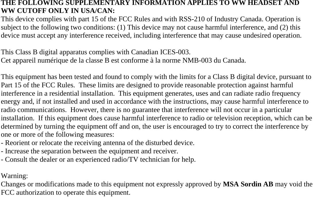 THE FOLLOWING SUPPLEMENTARY INFORMATION APPLIES TO WW HEADSET AND WW CUTOFF ONLY IN USA/CAN: This device complies with part 15 of the FCC Rules and with RSS-210 of Industry Canada. Operation is subject to the following two conditions: (1) This device may not cause harmful interference, and (2) this device must accept any interference received, including interference that may cause undesired operation.  This Class B digital apparatus complies with Canadian ICES-003. Cet appareil numérique de la classe B est conforme à la norme NMB-003 du Canada.  This equipment has been tested and found to comply with the limits for a Class B digital device, pursuant to Part 15 of the FCC Rules.  These limits are designed to provide reasonable protection against harmful interference in a residential installation.  This equipment generates, uses and can radiate radio frequency energy and, if not installed and used in accordance with the instructions, may cause harmful interference to radio communications.  However, there is no guarantee that interference will not occur in a particular installation.  If this equipment does cause harmful interference to radio or television reception, which can be determined by turning the equipment off and on, the user is encouraged to try to correct the interference by one or more of the following measures: - Reorient or relocate the receiving antenna of the disturbed device. - Increase the separation between the equipment and receiver. - Consult the dealer or an experienced radio/TV technician for help.  Warning: Changes or modifications made to this equipment not expressly approved by MSA Sordin AB may void the FCC authorization to operate this equipment.  