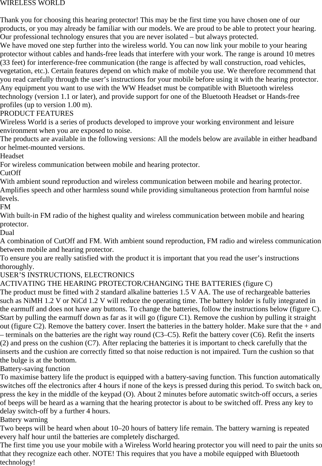 WIRELESS WORLD  Thank you for choosing this hearing protector! This may be the first time you have chosen one of our products, or you may already be familiar with our models. We are proud to be able to protect your hearing. Our professional technology ensures that you are never isolated – but always protected. We have moved one step further into the wireless world. You can now link your mobile to your hearing protector without cables and hands-free leads that interfere with your work. The range is around 10 metres (33 feet) for interference-free communication (the range is affected by wall construction, road vehicles, vegetation, etc.). Certain features depend on which make of mobile you use. We therefore recommend that you read carefully through the user’s instructions for your mobile before using it with the hearing protector. Any equipment you want to use with the WW Headset must be compatible with Bluetooth wireless technology (version 1.1 or later), and provide support for one of the Bluetooth Headset or Hands-free profiles (up to version 1.00 m). PRODUCT FEATURES Wireless World is a series of products developed to improve your working environment and leisure environment when you are exposed to noise.  The products are available in the following versions: All the models below are available in either headband or helmet-mounted versions. Headset For wireless communication between mobile and hearing protector. CutOff With ambient sound reproduction and wireless communication between mobile and hearing protector. Amplifies speech and other harmless sound while providing simultaneous protection from harmful noise levels. FM With built-in FM radio of the highest quality and wireless communication between mobile and hearing protector. Dual A combination of CutOff and FM. With ambient sound reproduction, FM radio and wireless communication between mobile and hearing protector. To ensure you are really satisfied with the product it is important that you read the user’s instructions thoroughly. USER’S INSTRUCTIONS, ELECTRONICS ACTIVATING THE HEARING PROTECTOR/CHANGING THE BATTERIES (figure C) The product must be fitted with 2 standard alkaline batteries 1.5 V AA. The use of rechargeable batteries such as NiMH 1.2 V or NiCd 1.2 V will reduce the operating time. The battery holder is fully integrated in the earmuff and does not have any buttons. To change the batteries, follow the instructions below (figure C). Start by pulling the earmuff down as far as it will go (figure C1). Remove the cushion by pulling it straight out (figure C2). Remove the battery cover. Insert the batteries in the battery holder. Make sure that the + and – terminals on the batteries are the right way round (C3–C5). Refit the battery cover (C6). Refit the inserts (2) and press on the cushion (C7). After replacing the batteries it is important to check carefully that the inserts and the cushion are correctly fitted so that noise reduction is not impaired. Turn the cushion so that the bulge is at the bottom. Battery-saving function To maximise battery life the product is equipped with a battery-saving function. This function automatically switches off the electronics after 4 hours if none of the keys is pressed during this period. To switch back on, press the key in the middle of the keypad (O). About 2 minutes before automatic switch-off occurs, a series of beeps will be heard as a warning that the hearing protector is about to be switched off. Press any key to delay switch-off by a further 4 hours. Battery warning Two beeps will be heard when about 10–20 hours of battery life remain. The battery warning is repeated every half hour until the batteries are completely discharged. The first time you use your mobile with a Wireless World hearing protector you will need to pair the units so that they recognize each other. NOTE! This requires that you have a mobile equipped with Bluetooth technology! 