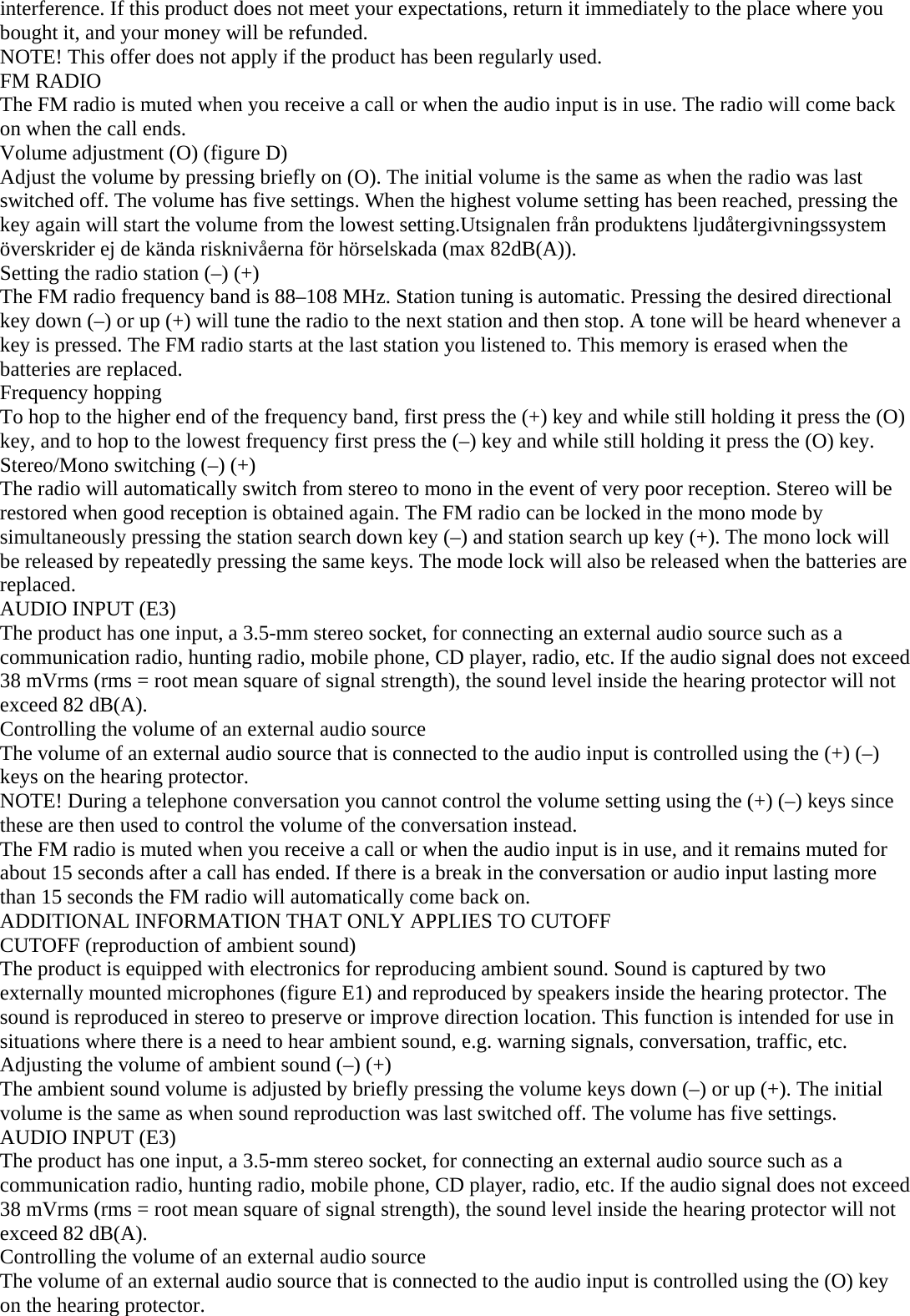 interference. If this product does not meet your expectations, return it immediately to the place where you bought it, and your money will be refunded. NOTE! This offer does not apply if the product has been regularly used. FM RADIO The FM radio is muted when you receive a call or when the audio input is in use. The radio will come back on when the call ends. Volume adjustment (O) (figure D) Adjust the volume by pressing briefly on (O). The initial volume is the same as when the radio was last switched off. The volume has five settings. When the highest volume setting has been reached, pressing the key again will start the volume from the lowest setting.Utsignalen från produktens ljudåtergivningssystem överskrider ej de kända risknivåerna för hörselskada (max 82dB(A)). Setting the radio station (–) (+) The FM radio frequency band is 88–108 MHz. Station tuning is automatic. Pressing the desired directional key down (–) or up (+) will tune the radio to the next station and then stop. A tone will be heard whenever a key is pressed. The FM radio starts at the last station you listened to. This memory is erased when the batteries are replaced. Frequency hopping To hop to the higher end of the frequency band, first press the (+) key and while still holding it press the (O) key, and to hop to the lowest frequency first press the (–) key and while still holding it press the (O) key. Stereo/Mono switching (–) (+)  The radio will automatically switch from stereo to mono in the event of very poor reception. Stereo will be restored when good reception is obtained again. The FM radio can be locked in the mono mode by simultaneously pressing the station search down key (–) and station search up key (+). The mono lock will be released by repeatedly pressing the same keys. The mode lock will also be released when the batteries are replaced. AUDIO INPUT (E3) The product has one input, a 3.5-mm stereo socket, for connecting an external audio source such as a communication radio, hunting radio, mobile phone, CD player, radio, etc. If the audio signal does not exceed 38 mVrms (rms = root mean square of signal strength), the sound level inside the hearing protector will not exceed 82 dB(A). Controlling the volume of an external audio source The volume of an external audio source that is connected to the audio input is controlled using the (+) (–) keys on the hearing protector.  NOTE! During a telephone conversation you cannot control the volume setting using the (+) (–) keys since these are then used to control the volume of the conversation instead. The FM radio is muted when you receive a call or when the audio input is in use, and it remains muted for about 15 seconds after a call has ended. If there is a break in the conversation or audio input lasting more than 15 seconds the FM radio will automatically come back on. ADDITIONAL INFORMATION THAT ONLY APPLIES TO CUTOFF  CUTOFF (reproduction of ambient sound) The product is equipped with electronics for reproducing ambient sound. Sound is captured by two externally mounted microphones (figure E1) and reproduced by speakers inside the hearing protector. The sound is reproduced in stereo to preserve or improve direction location. This function is intended for use in situations where there is a need to hear ambient sound, e.g. warning signals, conversation, traffic, etc. Adjusting the volume of ambient sound (–) (+) The ambient sound volume is adjusted by briefly pressing the volume keys down (–) or up (+). The initial volume is the same as when sound reproduction was last switched off. The volume has five settings.  AUDIO INPUT (E3) The product has one input, a 3.5-mm stereo socket, for connecting an external audio source such as a communication radio, hunting radio, mobile phone, CD player, radio, etc. If the audio signal does not exceed 38 mVrms (rms = root mean square of signal strength), the sound level inside the hearing protector will not exceed 82 dB(A). Controlling the volume of an external audio source The volume of an external audio source that is connected to the audio input is controlled using the (O) key on the hearing protector. 