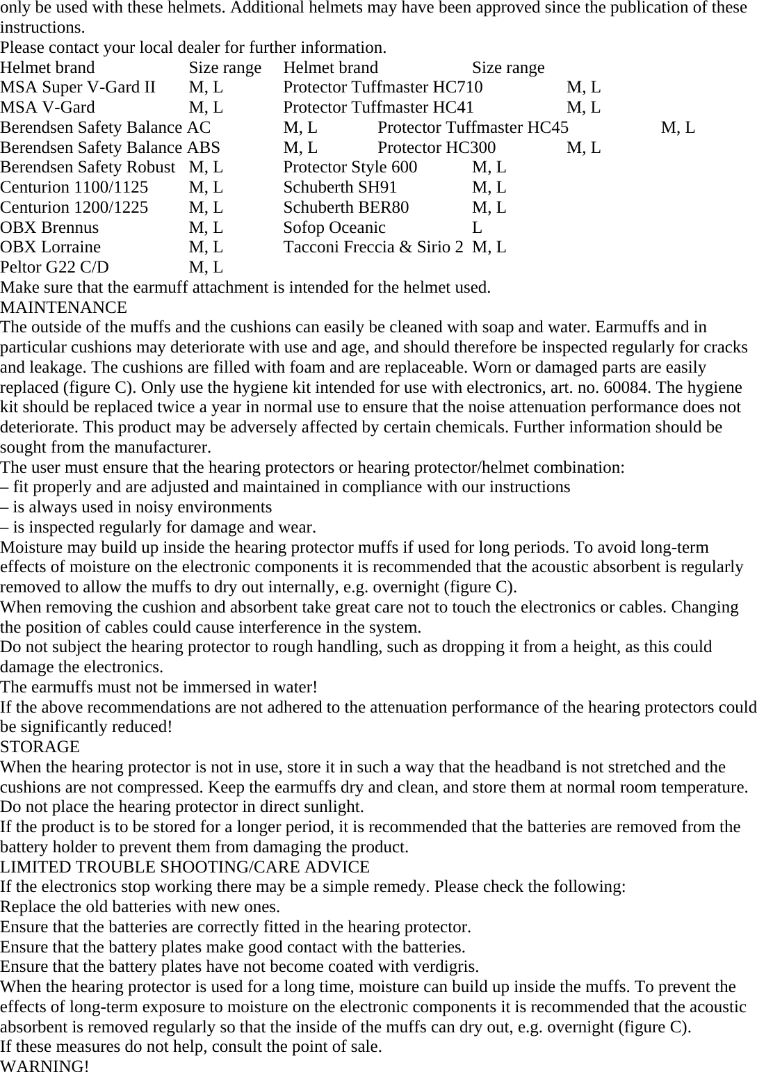 only be used with these helmets. Additional helmets may have been approved since the publication of these instructions.  Please contact your local dealer for further information. Helmet brand  Size range  Helmet brand  Size range MSA Super V-Gard II  M, L  Protector Tuffmaster HC710   M, L MSA V-Gard  M, L  Protector Tuffmaster HC41  M, L Berendsen Safety Balance AC  M, L  Protector Tuffmaster HC45  M, L Berendsen Safety Balance ABS  M, L  Protector HC300  M, L Berendsen Safety Robust  M, L  Protector Style 600  M, L Centurion 1100/1125  M, L  Schuberth SH91  M, L Centurion 1200/1225  M, L  Schuberth BER80  M, L OBX Brennus  M, L  Sofop Oceanic  L OBX Lorraine  M, L  Tacconi Freccia &amp; Sirio 2  M, L Peltor G22 C/D  M, L   Make sure that the earmuff attachment is intended for the helmet used. MAINTENANCE The outside of the muffs and the cushions can easily be cleaned with soap and water. Earmuffs and in particular cushions may deteriorate with use and age, and should therefore be inspected regularly for cracks and leakage. The cushions are filled with foam and are replaceable. Worn or damaged parts are easily replaced (figure C). Only use the hygiene kit intended for use with electronics, art. no. 60084. The hygiene kit should be replaced twice a year in normal use to ensure that the noise attenuation performance does not deteriorate. This product may be adversely affected by certain chemicals. Further information should be sought from the manufacturer.  The user must ensure that the hearing protectors or hearing protector/helmet combination: – fit properly and are adjusted and maintained in compliance with our instructions – is always used in noisy environments – is inspected regularly for damage and wear. Moisture may build up inside the hearing protector muffs if used for long periods. To avoid long-term effects of moisture on the electronic components it is recommended that the acoustic absorbent is regularly removed to allow the muffs to dry out internally, e.g. overnight (figure C). When removing the cushion and absorbent take great care not to touch the electronics or cables. Changing the position of cables could cause interference in the system. Do not subject the hearing protector to rough handling, such as dropping it from a height, as this could damage the electronics. The earmuffs must not be immersed in water! If the above recommendations are not adhered to the attenuation performance of the hearing protectors could be significantly reduced! STORAGE When the hearing protector is not in use, store it in such a way that the headband is not stretched and the cushions are not compressed. Keep the earmuffs dry and clean, and store them at normal room temperature. Do not place the hearing protector in direct sunlight. If the product is to be stored for a longer period, it is recommended that the batteries are removed from the battery holder to prevent them from damaging the product. LIMITED TROUBLE SHOOTING/CARE ADVICE If the electronics stop working there may be a simple remedy. Please check the following: Replace the old batteries with new ones. Ensure that the batteries are correctly fitted in the hearing protector. Ensure that the battery plates make good contact with the batteries.  Ensure that the battery plates have not become coated with verdigris. When the hearing protector is used for a long time, moisture can build up inside the muffs. To prevent the effects of long-term exposure to moisture on the electronic components it is recommended that the acoustic absorbent is removed regularly so that the inside of the muffs can dry out, e.g. overnight (figure C).  If these measures do not help, consult the point of sale. WARNING! 