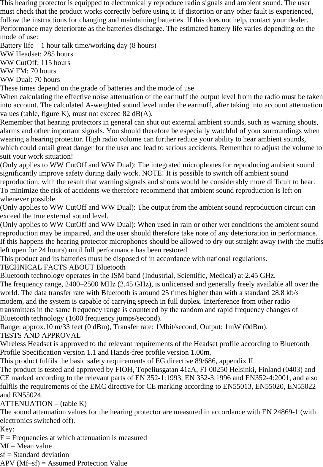 This hearing protector is equipped to electronically reproduce radio signals and ambient sound. The user must check that the product works correctly before using it. If distortion or any other fault is experienced, follow the instructions for changing and maintaining batteries. If this does not help, contact your dealer. Performance may deteriorate as the batteries discharge. The estimated battery life varies depending on the mode of use:  Battery life – 1 hour talk time/working day (8 hours) WW Headset: 285 hours WW CutOff: 115 hours WW FM: 70 hours WW Dual: 70 hours These times depend on the grade of batteries and the mode of use. When calculating the effective noise attenuation of the earmuff the output level from the radio must be taken into account. The calculated A-weighted sound level under the earmuff, after taking into account attenuation values (table, figure K), must not exceed 82 dB(A). Remember that hearing protectors in general can shut out external ambient sounds, such as warning shouts, alarms and other important signals. You should therefore be especially watchful of your surroundings when wearing a hearing protector. High radio volume can further reduce your ability to hear ambient sounds, which could entail great danger for the user and lead to serious accidents. Remember to adjust the volume to suit your work situation! (Only applies to WW CutOff and WW Dual): The integrated microphones for reproducing ambient sound significantly improve safety during daily work. NOTE! It is possible to switch off ambient sound reproduction, with the result that warning signals and shouts would be considerably more difficult to hear. To minimize the risk of accidents we therefore recommend that ambient sound reproduction is left on whenever possible. (Only applies to WW CutOff and WW Dual): The output from the ambient sound reproduction circuit can exceed the true external sound level. (Only applies to WW CutOff and WW Dual): When used in rain or other wet conditions the ambient sound reproduction may be impaired, and the user should therefore take note of any deterioration in performance. If this happens the hearing protector microphones should be allowed to dry out straight away (with the muffs left open for 24 hours) until full performance has been restored. This product and its batteries must be disposed of in accordance with national regulations. TECHNICAL FACTS ABOUT Bluetooth Bluetooth technology operates in the ISM band (Industrial, Scientific, Medical) at 2.45 GHz.  The frequency range, 2400–2500 MHz (2.45 GHz), is unlicensed and generally freely available all over the world. The data transfer rate with Bluetooth is around 25 times higher than with a standard 28.8 kb/s modem, and the system is capable of carrying speech in full duplex. Interference from other radio transmitters in the same frequency range is countered by the random and rapid frequency changes of Bluetooth technology (1600 frequency jumps/second). Range: approx.10 m/33 feet (0 dBm), Transfer rate: 1Mbit/second, Output: 1mW (0dBm).  TESTS AND APPROVAL Wireless Headset is approved to the relevant requirements of the Headset profile according to Bluetooth Profile Specification version 1.1 and Hands-free profile version 1.00m. This product fulfils the basic safety requirements of EG directive 89/686, appendix II. The product is tested and approved by FIOH, Topeliusgatan 41aA, FI-00250 Helsinki, Finland (0403) and CE marked according to the relevant parts of EN 352-1:1993, EN 352-3:1996 and EN352-4:2001, and also fulfils the requirements of the EMC directive for CE marking according to EN55013, EN55020, EN55022 and EN55024. ATTENUATION – (table K)  The sound attenuation values for the hearing protector are measured in accordance with EN 24869-1 (with electronics switched off).  Key: F = Frequencies at which attenuation is measured Mf = Mean value  sf = Standard deviation APV (Mf–sf) = Assumed Protection Value 