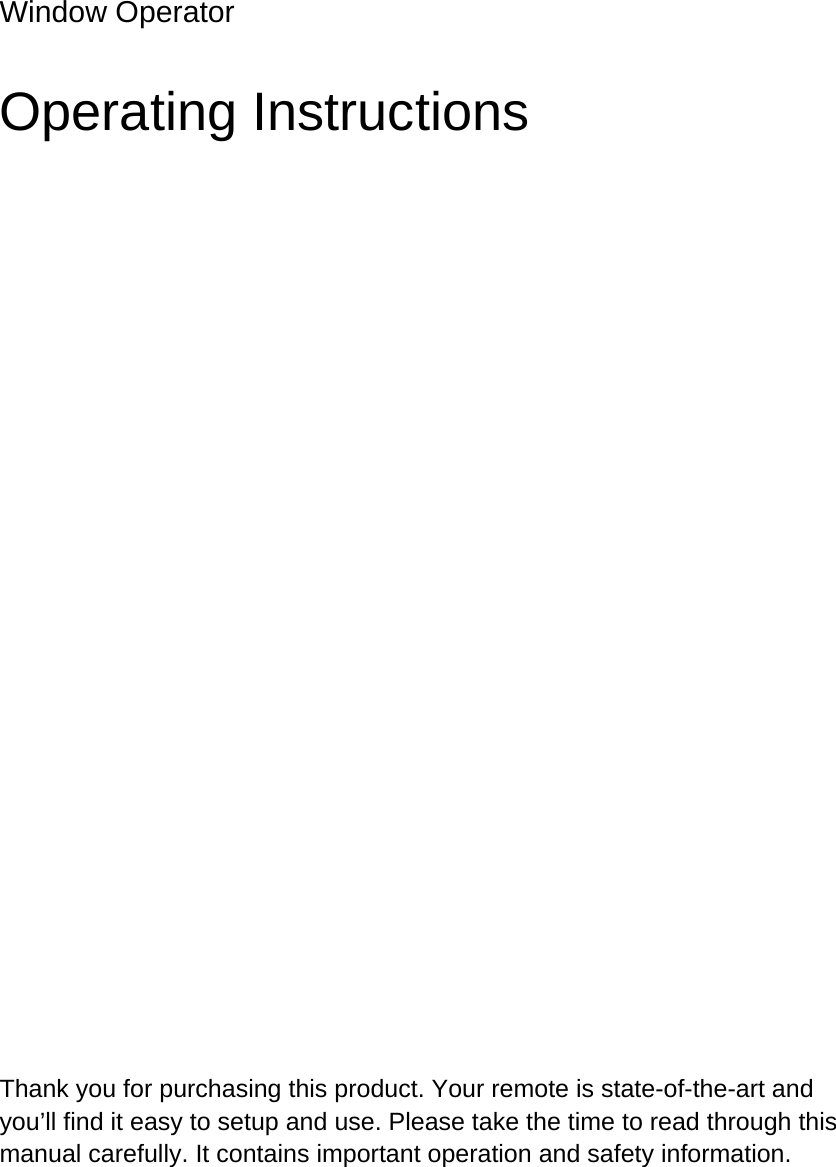   Window Operator Operating Instructions Thank you for purchasing this product. Your remote is state-of-the-art and you&rsquo;ll find it easy to setup and use. Please take the time to read through this manual carefully. It contains important operation and safety information.    