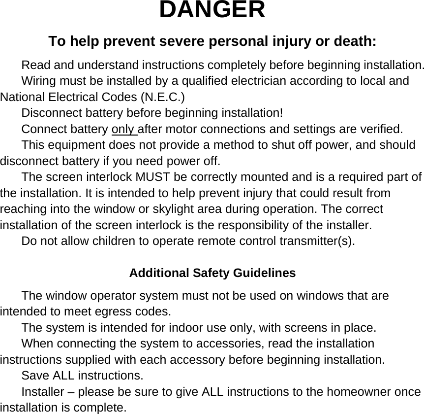 DANGER To help prevent severe personal injury or death:     Read and understand instructions completely before beginning installation.     Wiring must be installed by a qualified electrician according to local and National Electrical Codes (N.E.C.)     Disconnect battery before beginning installation!     Connect battery only after motor connections and settings are verified.     This equipment does not provide a method to shut off power, and should disconnect battery if you need power off.     The screen interlock MUST be correctly mounted and is a required part of the installation. It is intended to help prevent injury that could result from reaching into the window or skylight area during operation. The correct installation of the screen interlock is the responsibility of the installer.     Do not allow children to operate remote control transmitter(s).    Additional Safety Guidelines     The window operator system must not be used on windows that are intended to meet egress codes.     The system is intended for indoor use only, with screens in place.     When connecting the system to accessories, read the installation instructions supplied with each accessory before beginning installation.     Save ALL instructions.     Installer &ndash; please be sure to give ALL instructions to the homeowner once installation is complete.                     