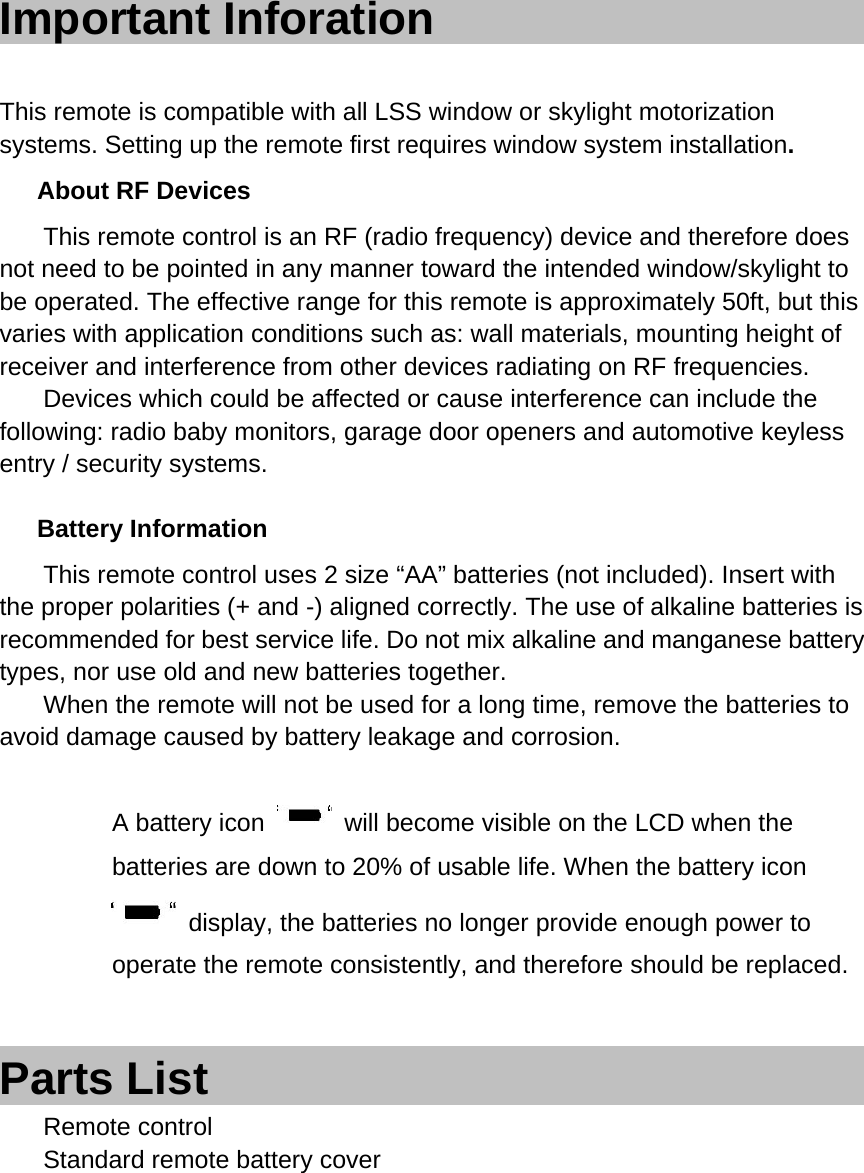 Important Inforation                     This remote is compatible with all LSS window or skylight motorization systems. Setting up the remote first requires window system installation.   About RF Devices     This remote control is an RF (radio frequency) device and therefore does not need to be pointed in any manner toward the intended window/skylight to be operated. The effective range for this remote is approximately 50ft, but this varies with application conditions such as: wall materials, mounting height of receiver and interference from other devices radiating on RF frequencies.     Devices which could be affected or cause interference can include the following: radio baby monitors, garage door openers and automotive keyless entry / security systems.    Battery Information     This remote control uses 2 size &ldquo;AA&rdquo; batteries (not included). Insert with the proper polarities (+ and -) aligned correctly. The use of alkaline batteries is recommended for best service life. Do not mix alkaline and manganese battery types, nor use old and new batteries together.     When the remote will not be used for a long time, remove the batteries to avoid damage caused by battery leakage and corrosion.    A battery icon    will become visible on the LCD when the batteries are down to 20% of usable life. When the battery icon   display, the batteries no longer provide enough power to operate the remote consistently, and therefore should be replaced.     Parts List                               Remote control   Standard remote battery cover        