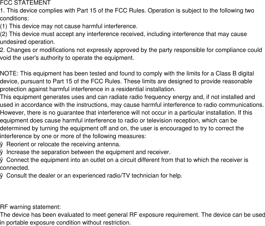 FCC STATEMENT 1. This device complies with Part 15 of the FCC Rules. Operation is subject to the following two conditions: (1) This device may not cause harmful interference. (2) This device must accept any interference received, including interference that may cause undesired operation. 2. Changes or modifications not expressly approved by the party responsible for compliance could void the user's authority to operate the equipment. NOTE: This equipment has been tested and found to comply with the limits for a Class B digital device, pursuant to Part 15 of the FCC Rules. These limits are designed to provide reasonable protection against harmful interference in a residential installation. This equipment generates uses and can radiate radio frequency energy and, if not installed and used in accordance with the instructions, may cause harmful interference to radio communications. However, there is no guarantee that interference will not occur in a particular installation. If this equipment does cause harmful interference to radio or television reception, which can be determined by turning the equipment off and on, the user is encouraged to try to correct the interference by one or more of the following measures: &yuml;  Reorient or relocate the receiving antenna. &yuml;  Increase the separation between the equipment and receiver. &yuml;  Connect the equipment into an outlet on a circuit different from that to which the receiver is connected. &yuml;  Consult the dealer or an experienced radio/TV technician for help. RF warning statement: The device has been evaluated to meet general RF exposure requirement. The device can be used in portable exposure condition without restriction.     