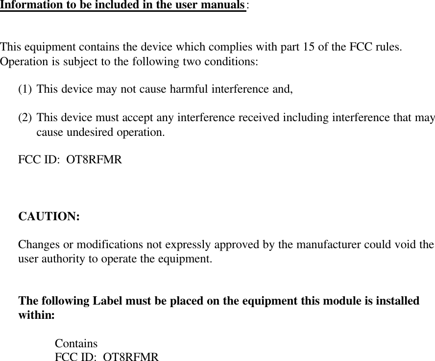 Information to be included in the user manuals:   This equipment contains the device which complies with part 15 of the FCC rules. Operation is subject to the following two conditions:  (1) This device may not cause harmful interference and,  (2) This device must accept any interference received including interference that may cause undesired operation.  FCC ID:  OT8RFMR    CAUTION:  Changes or modifications not expressly approved by the manufacturer could void the user authority to operate the equipment.   The following Label must be placed on the equipment this module is installed within:  Contains FCC ID:  OT8RFMR  