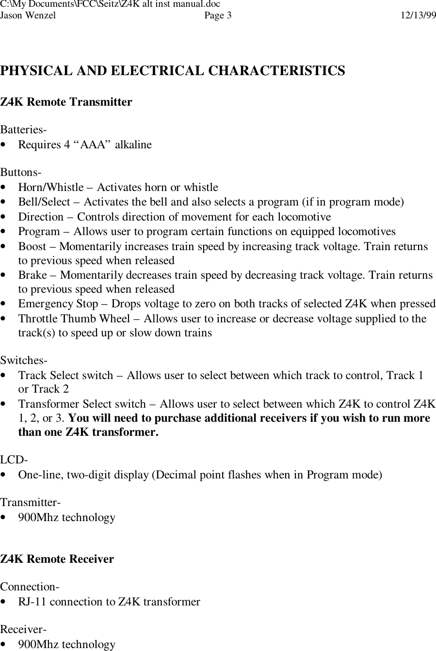C:\My Documents\FCC\Seitz\Z4K alt inst manual.docJason Wenzel Page 312/13/99PHYSICAL AND ELECTRICAL CHARACTERISTICSZ4K Remote TransmitterBatteries-• Requires 4 “AAA” alkalineButtons-• Horn/Whistle – Activates horn or whistle• Bell/Select – Activates the bell and also selects a program (if in program mode)• Direction – Controls direction of movement for each locomotive• Program – Allows user to program certain functions on equipped locomotives• Boost – Momentarily increases train speed by increasing track voltage. Train returnsto previous speed when released• Brake – Momentarily decreases train speed by decreasing track voltage. Train returnsto previous speed when released• Emergency Stop – Drops voltage to zero on both tracks of selected Z4K when pressed• Throttle Thumb Wheel – Allows user to increase or decrease voltage supplied to thetrack(s) to speed up or slow down trainsSwitches-• Track Select switch – Allows user to select between which track to control, Track 1or Track 2• Transformer Select switch – Allows user to select between which Z4K to control Z4K1, 2, or 3. You will need to purchase additional receivers if you wish to run morethan one Z4K transformer.LCD-• One-line, two-digit display (Decimal point flashes when in Program mode)Transmitter-• 900Mhz technologyZ4K Remote ReceiverConnection-• RJ-11 connection to Z4K transformerReceiver-• 900Mhz technology