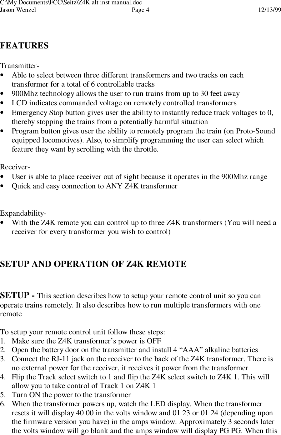 C:\My Documents\FCC\Seitz\Z4K alt inst manual.docJason Wenzel Page 412/13/99FEATURESTransmitter-• Able to select between three different transformers and two tracks on eachtransformer for a total of 6 controllable tracks• 900Mhz technology allows the user to run trains from up to 30 feet away• LCD indicates commanded voltage on remotely controlled transformers• Emergency Stop button gives user the ability to instantly reduce track voltages to 0,thereby stopping the trains from a potentially harmful situation• Program button gives user the ability to remotely program the train (on Proto-Soundequipped locomotives). Also, to simplify programming the user can select whichfeature they want by scrolling with the throttle.Receiver-• User is able to place receiver out of sight because it operates in the 900Mhz range• Quick and easy connection to ANY Z4K transformerExpandability-• With the Z4K remote you can control up to three Z4K transformers (You will need areceiver for every transformer you wish to control)SETUP AND OPERATION OF Z4K REMOTESETUP - This section describes how to setup your remote control unit so you canoperate trains remotely. It also describes how to run multiple transformers with oneremoteTo setup your remote control unit follow these steps:1. Make sure the Z4K transformer’s power is OFF2. Open the battery door on the transmitter and install 4 “AAA” alkaline batteries3. Connect the RJ-11 jack on the receiver to the back of the Z4K transformer. There isno external power for the receiver, it receives it power from the transformer4. Flip the Track select switch to 1 and flip the Z4K select switch to Z4K 1. This willallow you to take control of Track 1 on Z4K 15. Turn ON the power to the transformer6. When the transformer powers up, watch the LED display. When the transformerresets it will display 40 00 in the volts window and 01 23 or 01 24 (depending uponthe firmware version you have) in the amps window. Approximately 3 seconds laterthe volts window will go blank and the amps window will display PG PG. When this