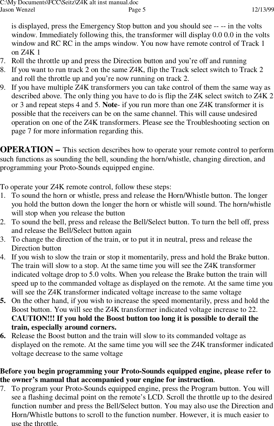 C:\My Documents\FCC\Seitz\Z4K alt inst manual.docJason Wenzel Page 512/13/99is displayed, press the Emergency Stop button and you should see -- -- in the voltswindow. Immediately following this, the transformer will display 0.0 0.0 in the voltswindow and RC RC in the amps window. You now have remote control of Track 1on Z4K 17. Roll the throttle up and press the Direction button and you’re off and running8. If you want to run track 2 on the same Z4K, flip the Track select switch to Track 2and roll the throttle up and you’re now running on track 2.9. If you have multiple Z4K transformers you can take control of them the same way asdescribed above. The only thing you have to do is flip the Z4K select switch to Z4K 2or 3 and repeat steps 4 and 5. Note- if you run more than one Z4K transformer it ispossible that the receivers can be on the same channel. This will cause undesiredoperation on one of the Z4K transformers. Please see the Troubleshooting section onpage 7 for more information regarding this.OPERATION – This section describes how to operate your remote control to performsuch functions as sounding the bell, sounding the horn/whistle, changing direction, andprogramming your Proto-Sounds equipped engine.To operate your Z4K remote control, follow these steps:1. To sound the horn or whistle, press and release the Horn/Whistle button. The longeryou hold the button down the longer the horn or whistle will sound. The horn/whistlewill stop when you release the button2. To sound the bell, press and release the Bell/Select button. To turn the bell off, pressand release the Bell/Select button again3. To change the direction of the train, or to put it in neutral, press and release theDirection button4. If you wish to slow the train or stop it momentarily, press and hold the Brake button.The train will slow to a stop. At the same time you will see the Z4K transformerindicated voltage drop to 5.0 volts. When you release the Brake button the train willspeed up to the commanded voltage as displayed on the remote. At the same time youwill see the Z4K transformer indicated voltage increase to the same voltage5. On the other hand, if you wish to increase the speed momentarily, press and hold theBoost button. You will see the Z4K transformer indicated voltage increase to 22.CAUTION!!! If you hold the Boost button too long it is possible to derail thetrain, especially around corners.6. Release the Boost button and the train will slow to its commanded voltage asdisplayed on the remote. At the same time you will see the Z4K transformer indicatedvoltage decrease to the same voltageBefore you begin programming your Proto-Sounds equipped engine, please refer tothe owner’s manual that accompanied your engine for instruction.7. To program your Proto-Sounds equipped engine, press the Program button. You willsee a flashing decimal point on the remote’s LCD. Scroll the throttle up to the desiredfunction number and press the Bell/Select button. You may also use the Direction andHorn/Whistle buttons to scroll to the function number. However, it is much easier touse the throttle.