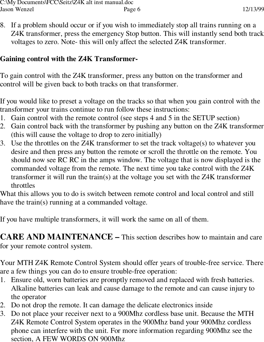 C:\My Documents\FCC\Seitz\Z4K alt inst manual.docJason Wenzel Page 612/13/998. If a problem should occur or if you wish to immediately stop all trains running on aZ4K transformer, press the emergency Stop button. This will instantly send both trackvoltages to zero. Note- this will only affect the selected Z4K transformer.Gaining control with the Z4K Transformer-To gain control with the Z4K transformer, press any button on the transformer andcontrol will be given back to both tracks on that transformer.If you would like to preset a voltage on the tracks so that when you gain control with thetransformer your trains continue to run follow these instructions:1. Gain control with the remote control (see steps 4 and 5 in the SETUP section)2. Gain control back with the transformer by pushing any button on the Z4K transformer(this will cause the voltage to drop to zero initially)3. Use the throttles on the Z4K transformer to set the track voltage(s) to whatever youdesire and then press any button the remote or scroll the throttle on the remote. Youshould now see RC RC in the amps window. The voltage that is now displayed is thecommanded voltage from the remote. The next time you take control with the Z4Ktransformer it will run the train(s) at the voltage you set with the Z4K transformerthrottlesWhat this allows you to do is switch between remote control and local control and stillhave the train(s) running at a commanded voltage.If you have multiple transformers, it will work the same on all of them.CARE AND MAINTENANCE – This section describes how to maintain and carefor your remote control system.Your MTH Z4K Remote Control System should offer years of trouble-free service. Thereare a few things you can do to ensure trouble-free operation:1. Ensure old, worn batteries are promptly removed and replaced with fresh batteries.Alkaline batteries can leak and cause damage to the remote and can cause injury tothe operator2. Do not drop the remote. It can damage the delicate electronics inside3. Do not place your receiver next to a 900Mhz cordless base unit. Because the MTHZ4K Remote Control System operates in the 900Mhz band your 900Mhz cordlessphone can interfere with the unit. For more information regarding 900Mhz see thesection, A FEW WORDS ON 900Mhz