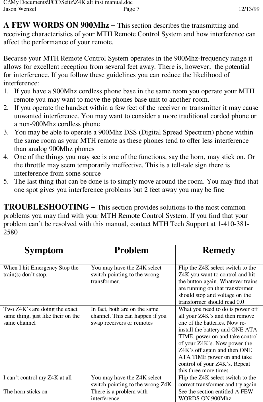 C:\My Documents\FCC\Seitz\Z4K alt inst manual.docJason Wenzel Page 712/13/99A FEW WORDS ON 900Mhz – This section describes the transmitting andreceiving characteristics of your MTH Remote Control System and how interference canaffect the performance of your remote.Because your MTH Remote Control System operates in the 900Mhz-frequency range itallows for excellent reception from several feet away. There is, however,  the potentialfor interference. If you follow these guidelines you can reduce the likelihood ofinterference:1. If you have a 900Mhz cordless phone base in the same room you operate your MTHremote you may want to move the phones base unit to another room.2. If you operate the handset within a few feet of the receiver or transmitter it may causeunwanted interference. You may want to consider a more traditional corded phone ora non-900Mhz cordless phone3. You may be able to operate a 900Mhz DSS (Digital Spread Spectrum) phone withinthe same room as your MTH remote as these phones tend to offer less interferencethan analog 900Mhz phones4. One of the things you may see is one of the functions, say the horn, may stick on. Orthe throttle may seem temporarily ineffective. This is a tell-tale sign there isinterference from some source5. The last thing that can be done is to simply move around the room. You may find thatone spot gives you interference problems but 2 feet away you may be fineTROUBLESHOOTING – This section provides solutions to the most commonproblems you may find with your MTH Remote Control System. If you find that yourproblem can’t be resolved with this manual, contact MTH Tech Support at 1-410-381-2580Symptom Problem RemedyWhen I hit Emergency Stop thetrain(s) don’t stop. You may have the Z4K selectswitch pointing to the wrongtransformer.Flip the Z4K select switch to theZ4K you want to control and hitthe button again. Whatever trainsare running on that transformershould stop and voltage on thetransformer should read 0.0Two Z4K’s are doing the exactsame thing, just like their on thesame channelIn fact, both are on the samechannel. This can happen if youswap receivers or remotesWhat you need to do is power offall your Z4K’s and then removeone of the batteries. Now re-install the battery and ONE ATATIME, power on and take controlof your Z4K’s. Now power theZ4K’s off again and then ONEATA TIME power on and takecontrol of your Z4K’s. Repeatthis three more times.I can’t control my Z4K at all You may have the Z4K selectswitch pointing to the wrong Z4K Flip the Z4K select switch to thecorrect transformer and try againThe horn sticks on There is a problem withinterference See the section entitled A FEWWORDS ON 900Mhz